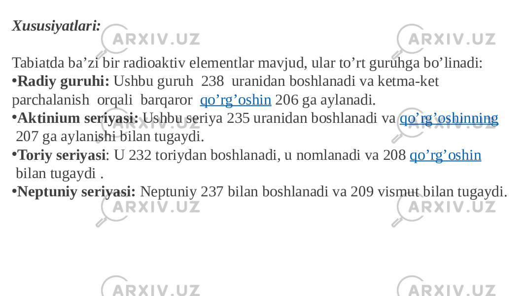 Xususiyatlari: Tabiatda ba’zi bir radioaktiv elementlar mavjud, ular to’rt guruhga bo’linadi: • Radiy guruhi:  Ushbu guruh  238  uranidan boshlanadi va ketma-ket parchalanish  orqali  barqaror   qo’rg’oshin  206 ga aylanadi. • Aktinium seriyasi:  Ushbu seriya 235 uranidan boshlanadi va  qo’rg’oshinning  207 ga aylanishi bilan tugaydi. • Toriy seriyasi : U 232 toriydan boshlanadi, u nomlanadi va 208  qo’rg’oshin  bilan tugaydi . • Neptuniy seriyasi:  Neptuniy 237 bilan boshlanadi va 209 vismut bilan tugaydi. 