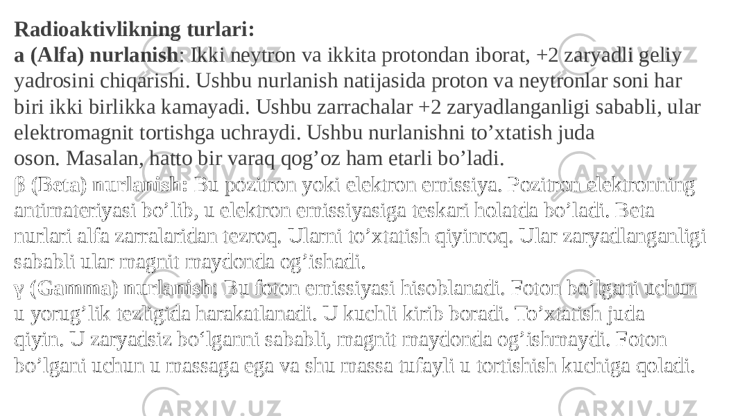 Radioaktivlikning turlari: a (Alfa) nurlanish : Ikki neytron va ikkita protondan iborat, +2 zaryadli geliy yadrosini chiqarishi. Ushbu nurlanish natijasida proton va neytronlar soni har biri ikki birlikka kamayadi. Ushbu zarrachalar +2 zaryadlanganligi sababli, ular elektromagnit tortishga uchraydi. Ushbu nurlanishni to’xtatish juda oson. Masalan, hatto bir varaq qog’oz ham etarli bo’ladi. β (Beta) nurlanish:  Bu pozitron yoki elektron emissiya. Pozitron elektronning antimateriyasi bo’lib, u elektron emissiyasiga teskari holatda bo’ladi. Beta nurlari alfa zarralaridan tezroq. Ularni to’xtatish qiyinroq. Ular zaryadlanganligi sababli ular magnit maydonda og’ishadi. γ (Gamma) nurlanish : Bu foton emissiyasi hisoblanadi. Foton bo’lgani uchun u yorug’lik tezligida harakatlanadi. U kuchli kirib boradi. To’xtatish juda qiyin. U zaryadsiz boʻlganni sababli, magnit maydonda og’ishmaydi. Foton bo’lgani uchun u massaga ega va shu massa tufayli u tortishish kuchiga qoladi. 