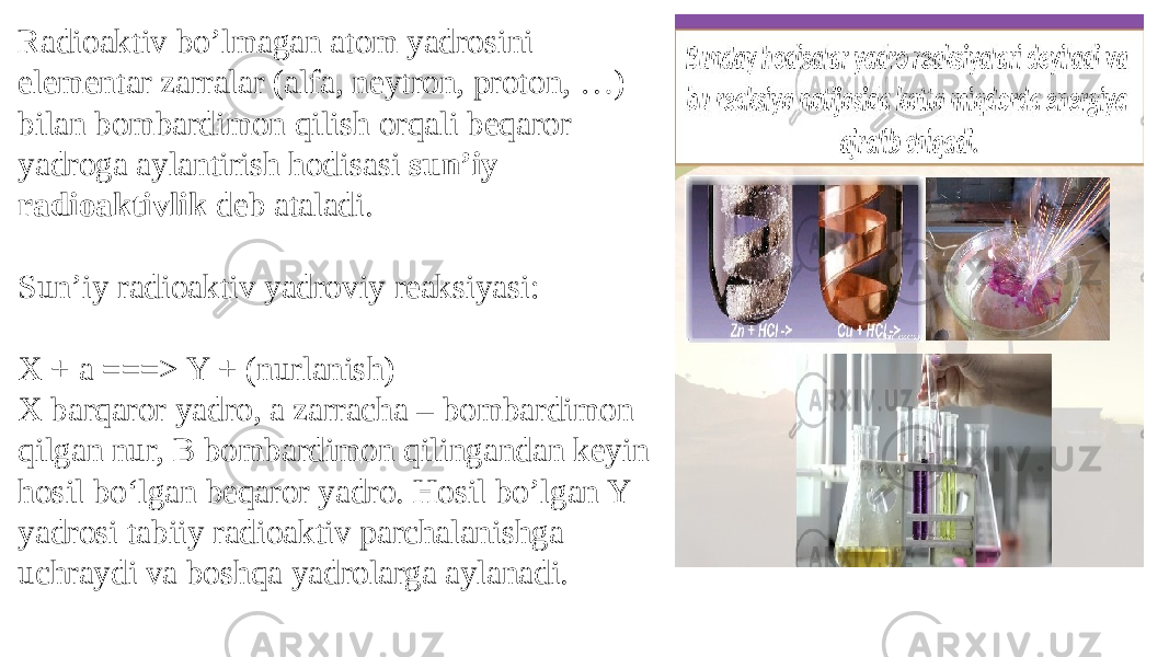 Radioaktiv bo’lmagan atom yadrosini elementar zarralar (alfa, neytron, proton, …) bilan bombardimon qilish orqali beqaror yadroga aylantirish hodisasi sun’iy radioaktivlik deb ataladi. Sun’iy radioaktiv yadroviy reaksiyasi: X + a ===> Y + (nurlanish) X barqaror yadro, a zarracha – bombardimon qilgan nur, B bombardimon qilingandan keyin hosil boʻlgan beqaror yadro. Hosil bo’lgan Y yadrosi tabiiy radioaktiv parchalanishga uchraydi va boshqa yadrolarga aylanadi. 