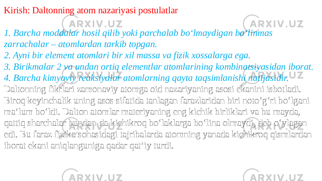 Kirish: Daltonning atom nazariyasi postulatlar 1. Barcha moddalar hosil qilib yoki parchalab boʻlmaydigan boʻlinmas zarrachalar – atomlardan tarkib topgan. 2. Ayni bir element atomlari bir xil massa va fizik xossalarga ega. 3. Birikmalar 2 va undan ortiq elementlar atomlarining kombinatsiyasidan iborat. 4. Barcha kimyoviy reaksiyalar atomlarning qayta taqsimlanishi natijasidir. Daltonning fikrlari zamonaviy atomga oid nazariyaning asosi ekanini isbotladi. Biroq keyinchalik uning asos sifatida tanlagan farazlaridan biri notoʻgʻri boʻlgani maʼlum boʻldi. Dalton atomlar materiyaning eng kichik birliklari va bu mayda, qattiq sharchalar bundan-da kichikroq boʻlaklarga boʻlina olmaydi, deb oʻylagan edi. Bu faraz fizika sohasidagi tajribalarda atomning yanada kichikroq qismlardan iborat ekani aniqlanguniga qadar qatʼiy turdi. 