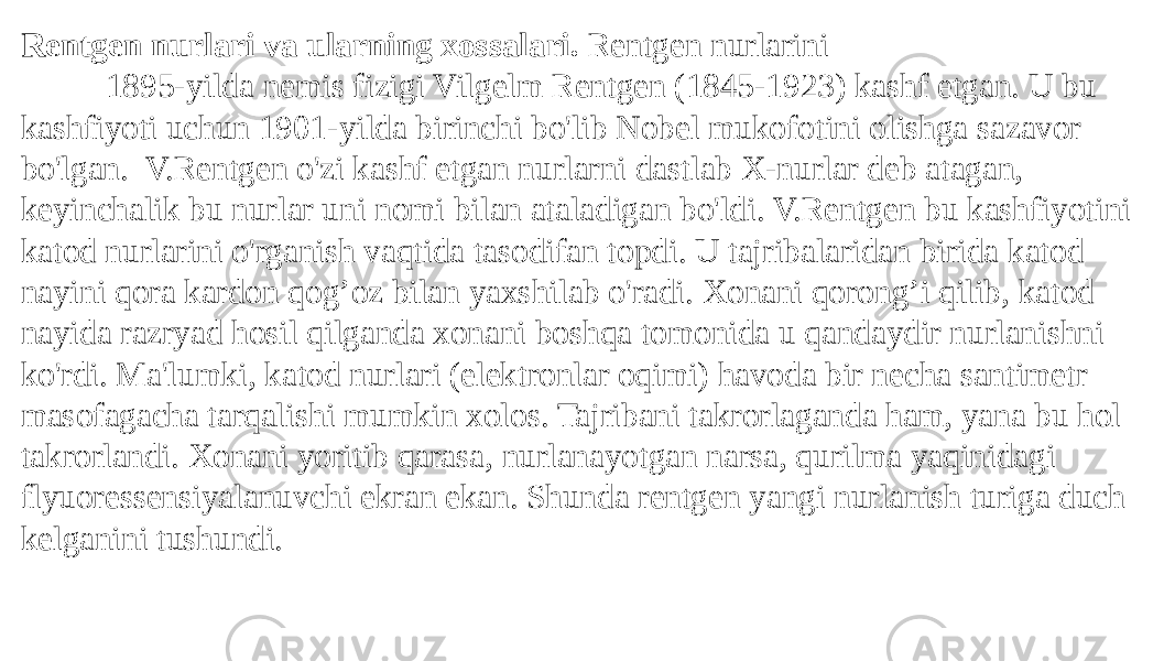 Rentgen nurlari va ularning xossalari. Rentgen nurlarini 1895-yilda nemis fizigi Vilgelm Rentgen (1845-1923) kashf etgan. U bu kashfiyoti uchun 1901-yilda birinchi bo&#39;lib Nobel mukofotini olishga sazavor bo&#39;lgan. V.Rentgen o&#39;zi kashf etgan nurlarni dastlab X-nurlar deb atagan, keyinchalik bu nurlar uni nomi bilan ataladigan bo&#39;ldi. V.Rentgen bu kashfiyotini katod nurlarini o&#39;rganish vaqtida tasodifan topdi. U tajribalaridan birida katod nayini qora kardon qog’oz bilan yaxshilab o&#39;radi. Xonani qorong’i qilib, katod nayida razryad hosil qilganda xonani boshqa tomonida u qandaydir nurlanishni ko&#39;rdi. Ma&#39;lumki, katod nurlari (elektronlar oqimi) havoda bir necha santimetr masofagacha tarqalishi mumkin xolos. Tajribani takrorlaganda ham, yana bu hol takrorlandi. Xonani yoritib qarasa, nurlanayotgan narsa, qurilma yaqinidagi flyuoressensiyalanuvchi ekran ekan. Shunda rentgen yangi nurlanish turiga duch kelganini tushundi. 