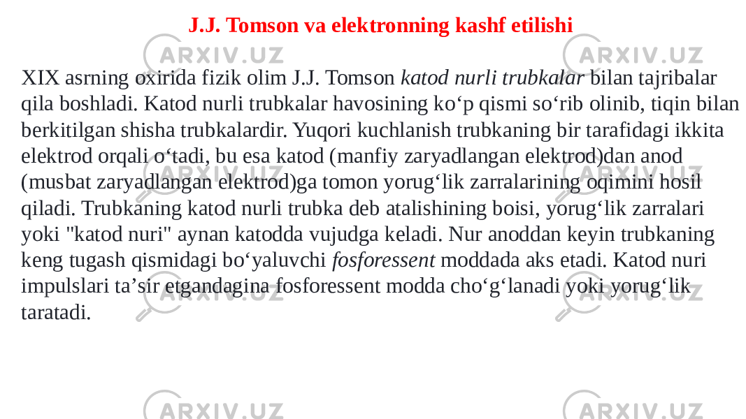 J.J. Tomson va elektronning kashf etilishi XIX asrning oxirida fizik olim J.J. Tomson  katod nurli trubkalar  bilan tajribalar qila boshladi. Katod nurli trubkalar havosining koʻp qismi soʻrib olinib, tiqin bilan berkitilgan shisha trubkalardir. Yuqori kuchlanish trubkaning bir tarafidagi ikkita elektrod orqali oʻtadi, bu esa katod (manfiy zaryadlangan elektrod)dan anod (musbat zaryadlangan elektrod)ga tomon yorugʻlik zarralarining oqimini hosil qiladi. Trubkaning katod nurli trubka deb atalishining boisi, yorugʻlik zarralari yoki &#34;katod nuri&#34; aynan katodda vujudga keladi. Nur anoddan keyin trubkaning keng tugash qismidagi boʻyaluvchi  fosforessent  moddada aks etadi. Katod nuri impulslari taʼsir etgandagina fosforessent modda choʻgʻlanadi yoki yorugʻlik taratadi. 