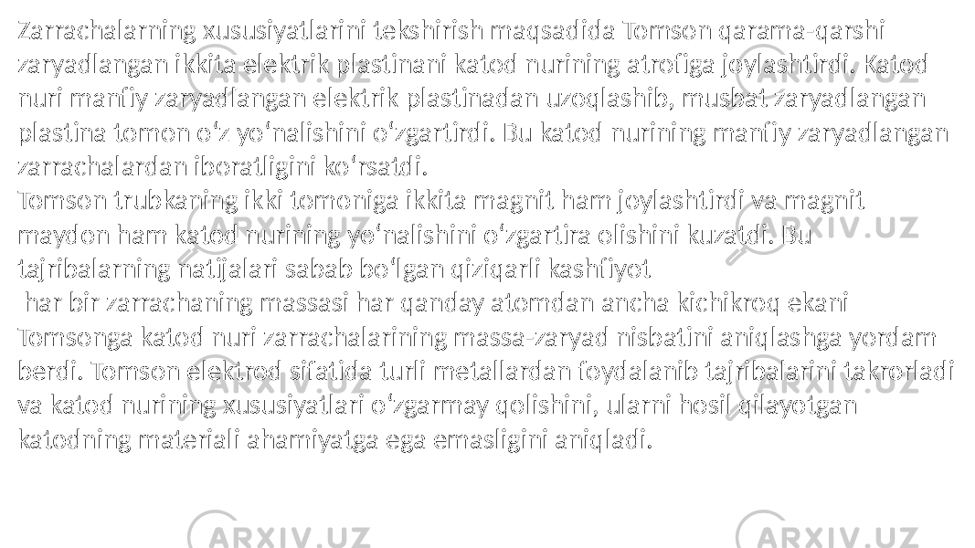 Zarrachalarning xususiyatlarini tekshirish maqsadida Tomson qarama-qarshi zaryadlangan ikkita elektrik plastinani katod nurining atrofiga joylashtirdi. Katod nuri manfiy zaryadlangan elektrik plastinadan uzoqlashib, musbat zaryadlangan plastina tomon oʻz yoʻnalishini oʻzgartirdi. Bu katod nurining manfiy zaryadlangan zarrachalardan iboratligini koʻrsatdi. Tomson trubkaning ikki tomoniga ikkita magnit ham joylashtirdi va magnit maydon ham katod nurining yoʻnalishini oʻzgartira olishini kuzatdi. Bu tajribalarning natijalari sabab boʻlgan qiziqarli kashfiyot har bir zarrachaning massasi har qanday atomdan ancha kichikroq ekani Tomsonga katod nuri zarrachalarining massa-zaryad nisbatini aniqlashga yordam berdi. Tomson elektrod sifatida turli metallardan foydalanib tajribalarini takrorladi va katod nurining xususiyatlari oʻzgarmay qolishini, ularni hosil qilayotgan katodning materiali ahamiyatga ega emasligini aniqladi. 