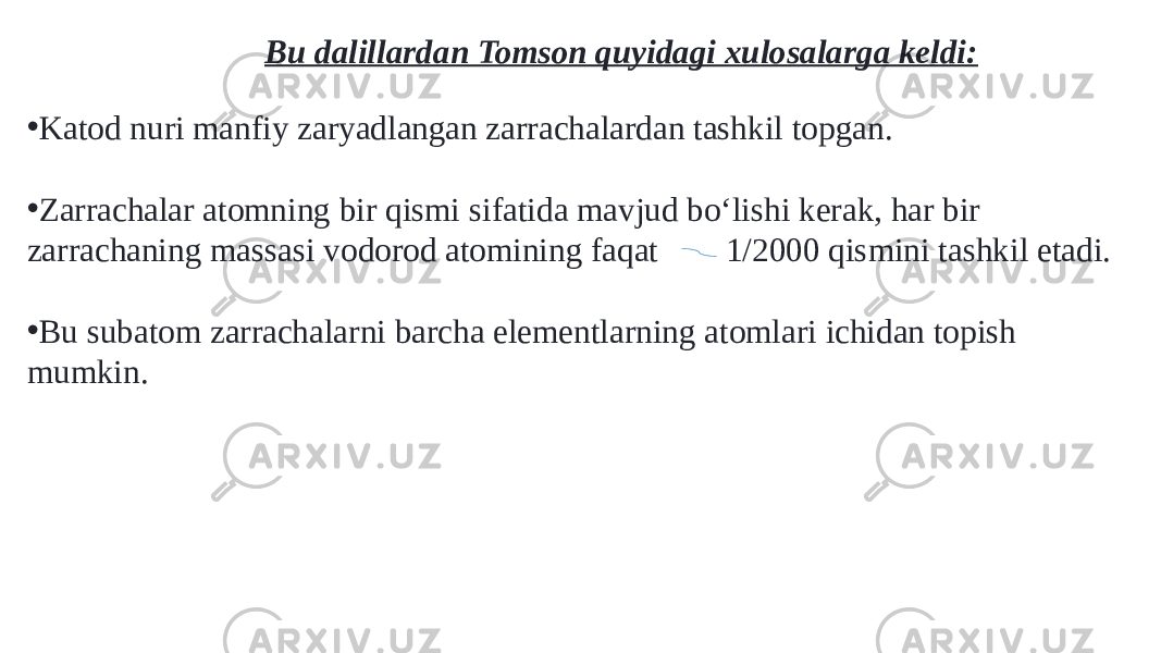 Bu dalillardan Tomson quyidagi xulosalarga keldi: • Katod nuri manfiy zaryadlangan zarrachalardan tashkil topgan. • Zarrachalar atomning bir qismi sifatida mavjud boʻlishi kerak, har bir zarrachaning massasi vodorod atomining faqat     1/2000 qismini tashkil etadi. • Bu subatom zarrachalarni barcha elementlarning atomlari ichidan topish mumkin. 