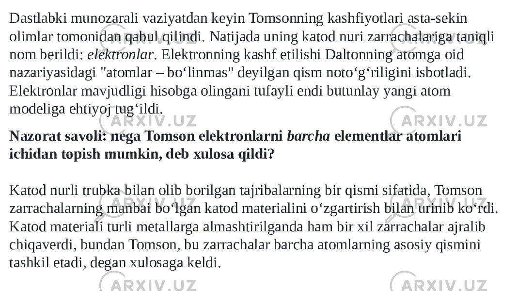 Dastlabki munozarali vaziyatdan keyin Tomsonning kashfiyotlari asta-sekin olimlar tomonidan qabul qilindi. Natijada uning katod nuri zarrachalariga taniqli nom berildi:  elektronlar . Elektronning kashf etilishi Daltonning atomga oid nazariyasidagi &#34;atomlar – boʻlinmas&#34; deyilgan qism notoʻgʻriligini isbotladi. Elektronlar mavjudligi hisobga olingani tufayli endi butunlay yangi atom modeliga ehtiyoj tugʻildi. Nazorat savoli: nega Tomson elektronlarni  barcha  elementlar atomlari ichidan topish mumkin, deb xulosa qildi? Katod nurli trubka bilan olib borilgan tajribalarning bir qismi sifatida, Tomson zarrachalarning manbai boʻlgan katod materialini oʻzgartirish bilan urinib koʻrdi. Katod materiali turli metallarga almashtirilganda ham bir xil zarrachalar ajralib chiqaverdi, bundan Tomson, bu zarrachalar barcha atomlarning asosiy qismini tashkil etadi, degan xulosaga keldi. 