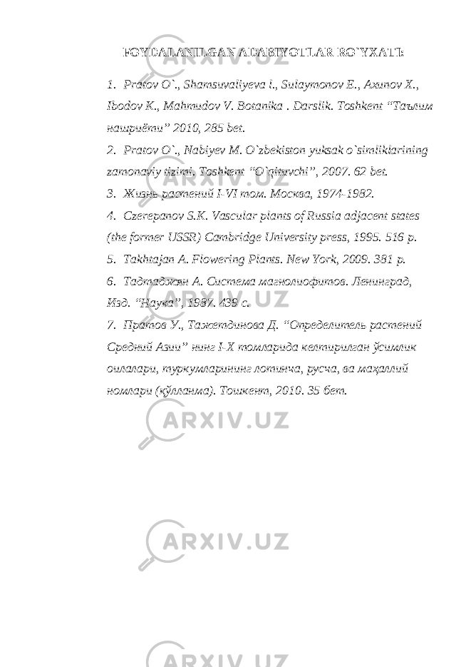 FOYDALANILGAN ADABIYOTLAR RO`YXATI: 1. Pratov O`., Shamsuvaliyeva l., Sulaymonov E., Axunov X., Ibodov K., Mahmudov V. Botanika . Darslik. Toshkent “Таълим нашриёти” 2010, 285 bet. 2. Pratov O`., Nabiyev M. O`zbekiston yuksak o`simliklarining zamonaviy tizimi. Toshkent “O`qituvchi”, 2007. 62 bet. 3. Жизнь растений I-VI том. Москва, 1974-1982. 4. Czerepanov S.K. Vascular plants of Russia adjacent states (the former USSR) Cambridge University press, 1995. 516 p. 5. Takhtajan A. Flowering Plants. New York, 2009. 381 p. 6. Тадтаджян А. Система магнолиофитов. Ленинград, Изд. “Наука”, 1987. 439 с. 7. Пратов У., Тажетдинова Д. “Определитель растений Средний Азии” нинг I-X томларида келтирилган ўсимлик оилалари, туркумларининг лотинча, русча, ва маҳаллий номлари (қўлланма). Тошкент, 2010. 35 бет. 