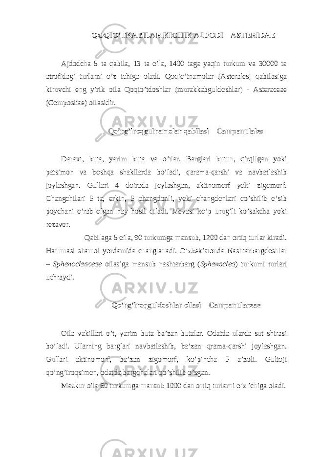 QOQIO’TKABILAR KICHIK AJDODI – ASTERIDAE Ajdodcha 5 ta qabila, 13 ta oila, 1400 taga yaqin turkum va 30000 ta atrofidagi turlarni o’z ichiga oladi. Qoqio’tnamolar (Asterales) qabilasiga kiruvchi eng yirik oila Qoqio’tdoshlar (murakkabguldoshlar) - Asteraceae (Compositae) oilasidir. Qo’ng’iroqgulnamolar qabilasi – Campanulales Daraxt, buta, yarim buta va o’tlar. Barglari butun, qirqilgan yoki patsimon va boshqa shakllarda bo’ladi, qarama-qarshi va navbatlashib joylashgan. Gullari 4 doirada joylashgan, aktinomorf yoki zigomorf. Changchilari 5 ta, erkin, 5 changdonli, yoki changdonlari qo’shilib o’sib poychani o’rab olgan nay hosil qiladi. Mevasi ko’p urug’li ko’sakcha yoki rezavor. Qabilaga 5 oila, 90 turkumga mansub, 1200 dan ortiq turlar kiradi. Hammasi shamol yordamida changlanadi. O’zbekistonda Nashtarbargdoshlar – Sphenocleaceae oilasiga mansub nashtarbarg ( Sphenoclea ) turkumi turlari uchraydi. Qo’ng’iroqguldoshlar oilasi – Campanulaceae Oila vakillari o’t, yarim buta ba’zan butalar. Odatda ularda sut shirasi bo’ladi. Ularning barglari navbatlashib, ba’zan qrama-qarshi joylashgan. Gullari aktinomorf, ba’zan zigomorf, ko’pincha 5 a’zoli. Gultoji qo’ng’iroqsimon, odatda bargchalari qo’shilib o’sgan. Mazkur oila 60 turkumga mansub 1000 dan ortiq turlarni o’z ichiga oladi. 