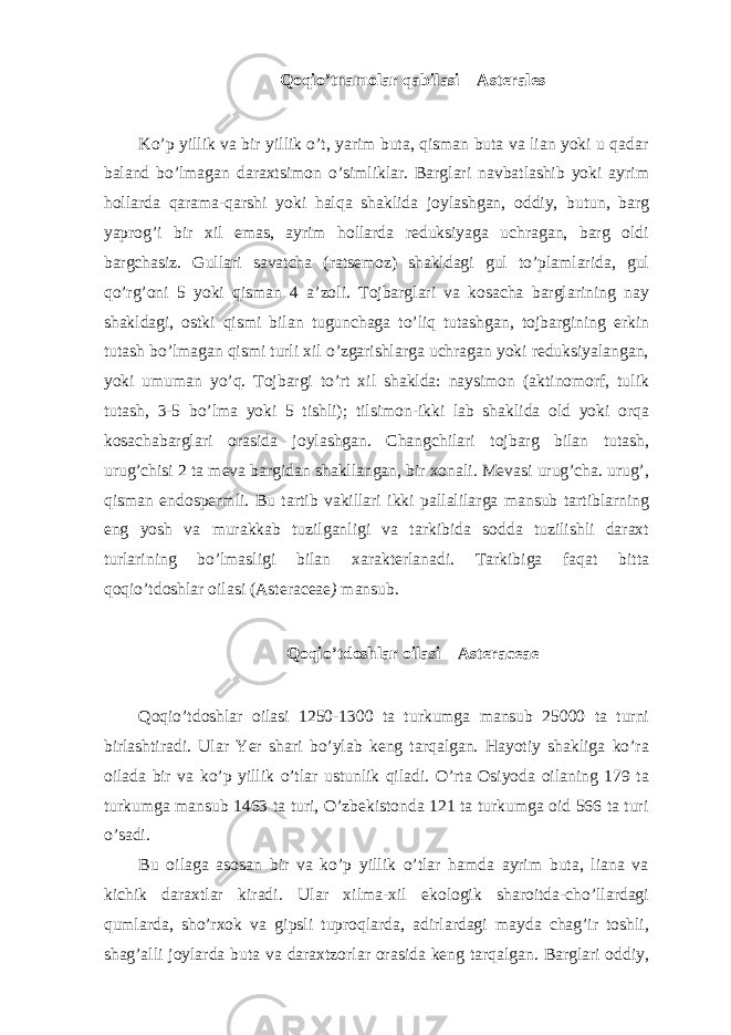 Qoqio’tnamolar qabilasi – Asterales Ko’p yillik va bir yillik o’t, yarim buta, qisman buta va lian yoki u qadar baland bo’lmagan daraxtsimon o’simliklar. Barglari navbatlashib yoki ayrim hollarda qarama-qarshi yoki halqa shaklida joylashgan, oddiy, butun, barg yaprog’i bir xil emas, ayrim hollarda reduksiyaga uchragan, barg oldi bargchasiz. Gullari savatcha (ratsemoz) shakldagi gul to’plamlarida, gul qo’rg’oni 5 yoki qisman 4 a’zoli. Tojbarglari va kosacha barglarining nay shakldagi, ostki qismi bilan tugunchaga to’liq tutashgan, tojbargining erkin tutash bo’lmagan qismi turli xil o’zgarishlarga uchragan yoki reduksiyalangan, yoki umuman yo’q. Tojbargi to’rt xil shaklda: naysimon (aktinomorf, tulik tutash, 3-5 bo’lma yoki 5 tishli); tilsimon-ikki lab shaklida old yoki orqa kosachabarglari orasida joylashgan. Changchilari tojbarg bilan tutash, urug’chisi 2 ta meva bargidan shakllangan, bir xonali. Mevasi urug’cha. urug’, qisman endospermli. Bu tartib vakillari ikki pallalilarga mansub tartiblarning eng yosh va murakkab tuzilganligi va tarkibida sodda tuzilishli daraxt turlarining bo’lmasligi bilan xarakterlanadi. Tarkibiga faqat bitta qoqio’tdoshlar oilasi (Asteraceae ) mansub. Qoqio’tdoshlar oilasi – Asteraceae Qoqio’tdoshlar oilasi 1250-1300 ta turkumga mansub 25000 ta turni birlashtiradi. Ular Yer shari bo’ylab keng tarqalgan. Hayotiy shakliga ko’ra oilada bir va ko’p yillik o’tlar ustunlik qiladi. O’rta Osiyoda oilaning 179 ta turkumga mansub 1463 ta turi, O’zbekistonda 121 ta turkumga oid 566 ta turi o’sadi. Bu oilaga asosan bir va ko’p yillik o’tlar hamda ayrim buta, liana va kichik daraxtlar kiradi. Ular xilma-xil ekologik sharoitda-cho’llardagi qumlarda, sho’rxok va gipsli tuproqlarda, adirlardagi mayda chag’ir toshli, shag’alli joylarda buta va daraxtzorlar orasida keng tarqalgan. Barglari oddiy, 