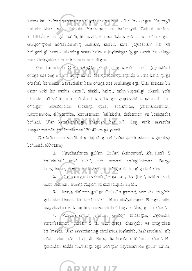 ketma-ket, ba’zan qarama-qarshi yoki halqa hosil qilib joylashgan. Yaprog’i turlicha shakl va kattalikda. Yonbargchalari bo’lmaydi. Gullari turlicha kattalikda va rangda bo’lib, bir nechtasi birgalikda savatchalarda o’rnashgan. Gulqo’rg’oni bo’laklarining tuzilishi, shakli, soni, joylashishi har xil bo’lganligi hamda ularning savatchalarda joylashganligiga qarab bu oilaga murakkabguldoshlar deb ham nom berilgan. Gul formulasi: Ca 5 Co (5) A (5) G (2) . Gullarning savatchalarida joylashishi oilaga xos eng muhim belgi bo’lib, tashqaridan qaraganda u bitta katta gulga o’xshab ko’rinadi. Savatchalar ham o’ziga xos tuzilishga ega. Ular sirtidan bir qator yoki bir nechta qatorli, shakli, hajmi, qalin-yupqaligi, tikanli yoki tikansiz bo’lishi bilan bir-biridan farq qiladigan qoplovchi bargchalari bilan o’ralgan. Savatchalari shakliga qarab sharsimon, yarimsharsimon, tuxumsimon, ellipssimon, konussimon, kallakcha, disksimon va boshqacha bo’ladi. Ular kattakichikligi jihatidan har xil. Eng yirik savatcha kungaboqarniki bo’lib, diametri 20-40 sm ga yetadi. Qoqio’tdoshlar vakillari gultojining tuzilishiga qarab odatda 4 guruhga bo’linadi (80-rasm): 1. Naychasimon gullar. Gullari aktinomorf, ikki jinsli, 5 bo’lakchali yoki tishli, uch tomoni qo’ng’irsimon. Bunga kungaboqar, moychechak savatchasining o’rtasidagi gullari kiradi. 2. Tilsimon gullar. Gultoji zigomorf, ikki jinsli, uchi 5 tishli, uzun tilsimon. Bunga qoqio’t va sachratqilar kiradi. 3. Soxta tilsimon gullar . Gultoji zigomorf , hamisha urug ’ chi gullardan iborat . ikki labli , ustki labi rcduksiyalangan . Bunga andiz, moychechak va kungaboqar savatchalarining chetidagi gullar kiradi. 4. Voronkasimon gullar . Gultoji tutashgan, zigomorf, voronkasimon, tishlari 5 ta, uzun-qisqa, changchi va urug’chisi bo’lmaydi. Ular savatchaning chctlarida joylashib, hasharotlarni jalb etish uchun xizmat qiladi. Bunga bo’tako’z kabi turlar kiradi. Bu gullardan sodda tuzilishga ega bo’lgani naychasimon gullar bo’lib, 