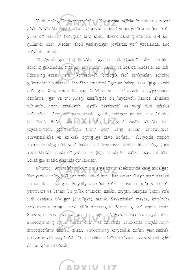 Turkumning Dorivor qoqio’t - Taraxacum officinale turidan dorivor o’simlik sifatida foydalaniladi. U pastki barglari yerga yotib o’sadigan ko’p yillik o’t. Gullari (to’pguli) to’q sariq. Savatchasining diametri 3-4 sm, gulbandi uzun. Asosan aholi yashaydigan joylarda, yo’l yoqalarida, ariq bo’ylarida o’sadi. Tibbiyotda qoqining ildizidan foydalaniladi. Qoqio’t ildizi tarkibida achchiq glikozidlar, triterpen birikmalar, insulin va boshqa modsalar bo’ladi. Ildizining asosiy ta’sir ko’rsatuvchi biologik faol birikmalari achchiq glikozidlar hisoblanadi. Ibn Sino qoqio’tni jigar va istisqo kasalligiga qarshi qo’llagan. Xalq tabobatida qoqi ildizi va yer ustki qismidan tayyorlangan damlama jigar va o’t pufagi kasalligida o’t haydovchi hamda ishtahani ochuvchi, qonni tozalovchi, siydik haydovchi va surgi dori sifatida qo’llaniladi. Damlama yana anasid gastrit, podagra va teri kasalliklarida ishlatiladi. Ba’zan damlamadan tinchlantiruvchi vosita sifatida ham foydalaniladi. Quritilmagan (ho’l) qoqi bargi shirasi kamqonlikka, quvvatsizlikka va ko’krak og’rig’iga davo bo’ladi. Tibbiyotda qoqio’t preparatlarining o’zi yoki boshqa o’t haydovchi dorilar bilan birga jigar kasalliklarida hamda o’t yo’llari va jigar hamda ich qotishi asoratlari bilan boradigan anasid gastritda qo’llaniladi. Shuvoq - Artemisia turkumi turlarga boy O’zbekistonda keng tarqalgan. Yer yuzida uning 500 dan ortiq turlari bor. Ular asosan Osiyo mamlakatlari hududlarida tarqalgan. Hayotiy shakliga ko’ra shuvoqlar ko’p yillik o’t, yarimbuta va ba’zan bir yillik o’tlardan tashkil topgan. Barglari butun yoki turli darajada o’yilgan (qirqilgan), sertuk. Savatchalari mayda, ko’pincha ro’vaksimon to’pgul hosil qilib o’rnashgan. Barcha gullari naychasimon. Shuvoqlar asosan shamol orqali changlanadi. Mevasi kokilsiz mayda pista. Shuvoqlarning ayrim turlari cho’l va adirlarda katta-katta maydonlarni- shuvoqzorlarni tashkil qiladi. Turkumning ko’pchilik turlari yem-xashak, dorivor va efir moyli o’simliklar hisoblanadi. O’zbekistonda shuvoqlarning 50 dan ortiq turlari o’sadi. 