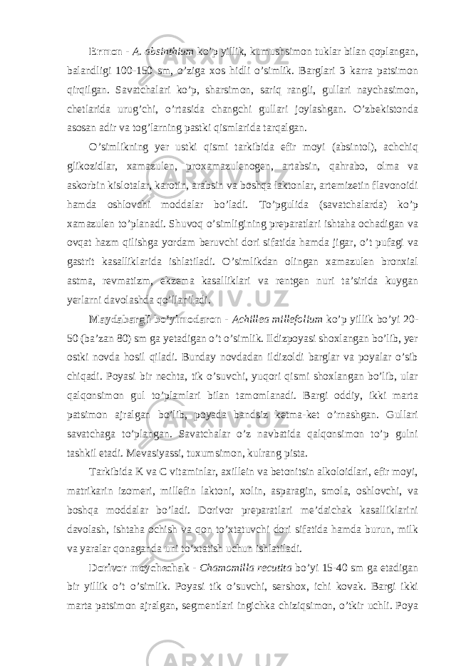 Ermon - A. absinthium ko’p yillik, kumushsimon tuklar bilan qoplangan, balandligi 100-150 sm, o’ziga xos hidli o’simlik. Barglari 3 karra patsimon qirqilgan. Savatchalari ko’p, sharsimon, sariq rangli, gullari naychasimon, chetlarida urug’chi, o’rtasida changchi gullari joylashgan. O’zbekistonda asosan adir va tog’larning pastki qismlarida tarqalgan. O’simlikning yer ustki qismi tarkibida efir moyi (absintol), achchiq glikozidlar, xamazulen, proxamazulenogen, artabsin, qahrabo, olma va askorbin kislotalar, karotin, arabsin va boshqa laktonlar, artemizetin flavonoidi hamda oshlovchi moddalar bo’ladi. To’pgulida (savatchalarda) ko’p xamazulen to’planadi. Shuvoq o’simligining preparatlari ishtaha ochadigan va ovqat hazm qilishga yordam beruvchi dori sifatida hamda jigar, o’t pufagi va gastrit kasalliklarida ishlatiladi. O’simlikdan olingan xamazulen bronxial astma, revmatizm, ekzema kasalliklari va rentgen nuri ta’sirida kuygan yerlarni davolashda qo’llaniladi. Maydabargli bo’yimodaron - Achillea millefolium ko’p yillik bo’yi 20- 50 (ba’zan 80) sm ga yetadigan o’t o’simlik. Ildizpoyasi shoxlangan bo’lib, yer ostki novda hosil qiladi. Bunday novdadan ildizoldi barglar va poyalar o’sib chiqadi. Poyasi bir nechta, tik o’suvchi, yuqori qismi shoxlangan bo’lib, ular qalqonsimon gul to’plamlari bilan tamomlanadi. Bargi oddiy, ikki marta patsimon ajralgan bo’lib, poyada bandsiz ketma-ket o’rnashgan. Gullari savatchaga to’plangan. Savatchalar o’z navbatida qalqonsimon to’p gulni tashkil etadi. Mevasiyassi, tuxumsimon, kulrang pista. Tarkibida K va C vitaminlar, axillein va betonitsin alkoloidlari, efir moyi, matrikarin izomeri, millefin laktoni, xolin, asparagin, smola, oshlovchi, va boshqa moddalar bo’ladi. Dorivor preparatlari me’daichak kasalliklarini davolash, ishtaha ochish va qon to’xtatuvchi dori sifatida hamda burun, milk va yaralar qonaganda uni to’xtatish uchun ishlatiladi. Dorivor moychechak - Chamomilla recutita bo’yi 15-40 sm ga etadigan bir yillik o’t o’simlik. Poyasi tik o’suvchi, sershox, ichi kovak. Bargi ikki marta patsimon ajralgan, segmentlari ingichka chiziqsimon, o’tkir uchli. Poya 