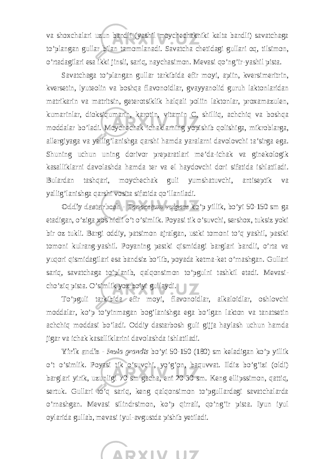 va shoxchalari uzun bandli (yashil moychechakniki kalta bandli) savatchaga to’plangan gullar bilan tamomlanadi. Savatcha chetidagi gullari oq, tilsimon, o’rtadagilari esa ikki jinsli, sariq, naychasimon. Mevasi qo’ng’ir-yashil pista. Savatchaga to’plangan gullar tarkibida efir moyi, apiin, kversimeritrin, kversetin, lyuteolin va boshqa flavonoidlar, gvayyanolid guruh laktonlaridan matrikarin va matritsin, geterotsiklik halqali poliin laktonlar, proxamazulen, kumarinlar, dioksiqumarin, karotin, vitamin C, shilliq, achchiq va boshqa moddalar bo’ladi. Moychechak ichaklarning yopishib qolishiga, mikroblarga, allergiyaga va yallig’lanishga qarshi hamda yaralarni davolovchi ta’sirga ega. Shuning uchun uning dorivor preparatlari me’da-ichak va ginekologik kasalliklarni davolashda hamda ter va el haydovchi dori sifatida ishlatiladi. Bulardan tashqari, moychechak guli yumshatuvchi, antiseptik va yallig’lanishga qarshi vosita sifatida qo’llaniladi. Oddiy dastarbosh - Tanacetum vulgare ko’p yillik, bo’yi 50-150 sm ga etadigan, o’ziga xos hidli o’t o’simlik. Poyasi tik o’suvchi, sershox, tuksiz yoki bir oz tukli. Bargi oddiy, patsimon ajralgan, ustki tomoni to’q yashil, pastki tomoni kulrang-yashil. Poyaning pastki qismidagi barglari bandli, o’rta va yuqori qismidagilari esa bandsiz bo’lib, poyada ketma-ket o’rnashgan. Gullari sariq, savatchaga to’planib, qalqonsimon to’pgulni tashkil etadi. Mevasi- cho’ziq pista. O’simlik yoz bo’yi gullaydi. To’pguli tarkibida efir moyi, flavonoidlar, alkaloidlar, oshlovchi moddalar, ko’p to’yinmagan bog’lanishga ega bo’lgan lakton va tanatsetin achchiq moddasi bo’ladi. Oddiy dastarbosh guli gijja haylash uchun hamda jigar va ichak kasalliklarini davolashda ishlatiladi. Yirik andiz - Inula grandis bo’yi 50-150 (180) sm keladigan ko’p yillik o’t o’simlik. Poyasi tik o’suvchi, yo’g’on, baquvvat. Ildiz bo’g’izi (oldi) barglari yirik, uzunligi 70 sm gacha, eni 20-30 sm. Keng ellipssimon, qattiq, sertuk. Gullari to’q sariq, keng qalqonsimon to’pgullardagi savatchalarda o’rnashgan. Mevasi silindrsimon, ko’p qirrali, qo’ng’ir pista. Iyun iyul oylarida gullab, mevasi iyul-avgustda pishib yetiladi. 