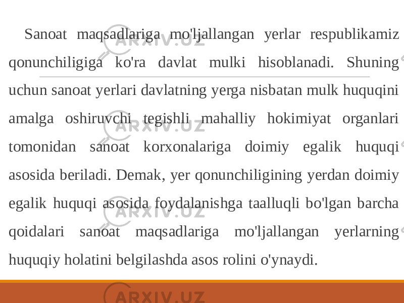 Sanoat maqsadlariga mo&#39;ljallangan yerlar respublikamiz qonunchiligiga ko&#39;ra davlat mulki hisoblanadi. Shuning uchun sanoat yerlari davlatning yerga nisbatan mulk huquqini amalga oshiruvchi tegishli mahalliy hokimiyat organlari tomonidan sanoat korxonalariga doimiy egalik huquqi asosida beriladi. Demak, yer qonunchiligining yerdan doimiy egalik huquqi asosida foydalanishga taalluqli bo&#39;lgan barcha qoidalari sanoat maqsadlariga mo&#39;ljallangan yerlarning huquqiy holatini belgilashda asos rolini o&#39;ynaydi. 