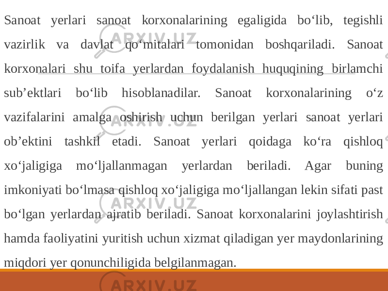  Sanoat yerlari sanoat korxonalarining egaligida bo‘lib, tegishli vazirlik va davlat qo‘mitalari tomonidan boshqariladi. Sanoat korxonalari shu toifa yerlardan foydalanish huquqining birlamchi sub’ektlari bo‘lib hisoblanadilar. Sanoat korxonalarining o‘z vazifalarini amalga oshirish uchun berilgan yerlari sanoat yerlari ob’ektini tashkil etadi. Sanoat yerlari qoidaga ko‘ra qishloq xo‘jaligiga mo‘ljallanmagan yerlardan beriladi. Agar buning imkoniyati bo‘lmasa qishloq xo‘jaligiga mo‘ljallangan lekin sifati past bo‘lgan yerlardan ajratib beriladi. Sanoat korxonalarini joylashtirish hamda faoliyatini yuritish uchun xizmat qiladigan yer maydonlarining miqdori yer qonunchiligida belgilanmagan. 