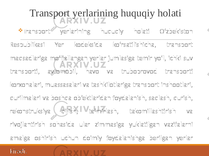 Transport yerlarining huquqiy holati  Transport yerlarining huquqiy holati O‘zbekiston Respublikasi Yer kodeksida ko‘rsatilishicha, transport maqsadlariga mo‘ljallangan yerlar jumlasiga temir yo‘l, ichki suv transporti, avtomobil, havo va truboprovod transporti korxonalari, muassasalari va tashkilotlariga transport inshootlari, qurilmalari va boshqa ob’ektlaridan foydalanish, saqlash, qurish, rekonstruksiya qilish, ta’mirlash, takomillashtirish va rivojlantirish sohasida ular zimmasiga yuklatilgan vazifalarni amalga oshirish uchun doimiy foydalanishga berilgan yerlar kiradi. 