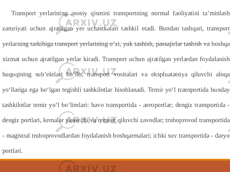 Transport yerlarining asosiy qismini transportning normal faoliyatini ta’minlash zaruriyati uchun ajratilgan yer uchastkalari tashkil etadi. Bundan tashqari, transport yerlarning tarkibiga transport yerlarining o‘zi, yuk tashish, passajirlar tashish va boshqa xizmat uchun ajratilgan yerlar kiradi. Transport uchun ajratilgan yerlardan foydalanish huquqining sub’ektlari bo‘lib, transport vositalari va ekspluatatsiya qiluvchi aloqa yo‘llariga ega bo‘lgan tegishli tashkilotlar hisoblanadi. Temir yo‘l transportida bunday tashkilotlar temir yo‘l bo‘limlari: havo transportida - aeroportlar; dengiz transportida - dengiz portlari, kemalar yasovchi va remont qiluvchi zavodlar; truboprovod transportida - magistral truboprovodlardan foydalanish boshqarmalari; ichki suv transportida - daryo portlari. 