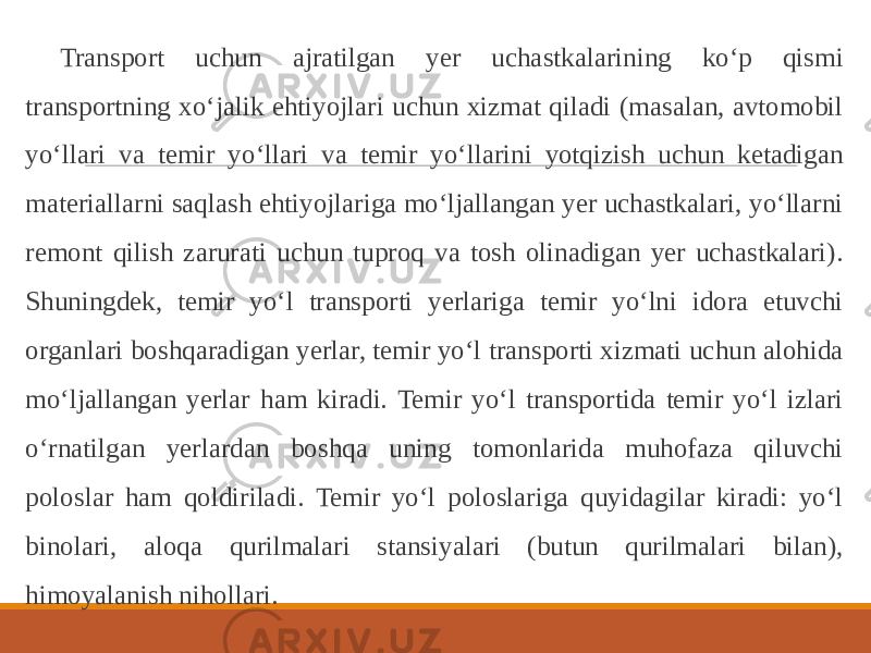 Transport uchun ajratilgan yer uchastkalarining ko‘p qismi transportning xo‘jalik ehtiyojlari uchun xizmat qiladi (masalan, avtomobil yo‘llari va temir yo‘llari va temir yo‘llarini yotqizish uchun ketadigan materiallarni saqlash ehtiyojlariga mo‘ljallangan yer uchastkalari, yo‘llarni remont qilish zarurati uchun tuproq va tosh olinadigan yer uchastkalari). Shuningdek, temir yo‘l transporti yerlariga temir yo‘lni idora etuvchi organlari boshqaradigan yerlar, temir yo‘l transporti xizmati uchun alohida mo‘ljallangan yerlar ham kiradi. Temir yo‘l transportida temir yo‘l izlari o‘rnatilgan yerlardan boshqa uning tomonlarida muhofaza qiluvchi poloslar ham qoldiriladi. Temir yo‘l poloslariga quyidagilar kiradi: yo‘l binolari, aloqa qurilmalari stansiyalari (butun qurilmalari bilan), himoyalanish nihollari. 