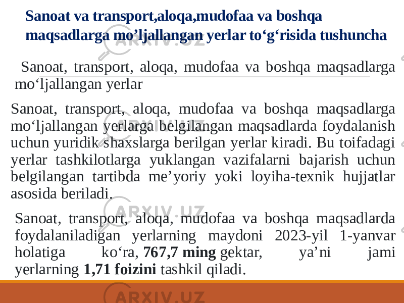 Sanoat va transport,aloqa,mudofaa va boshqa maqsadlarga mo’ljallangan yerlar to‘g‘risida tushuncha Sanoat, transport, aloqa, mudofaa va boshqa maqsadlarga mo‘ljallangan yerlar Sanoat, transport, aloqa, mudofaa va boshqa maqsadlarga mo‘ljallangan yerlarga belgilangan maqsadlarda foydalanish uchun yuridik shaxslarga berilgan yerlar kiradi. Bu toifadagi yerlar tashkilotlarga yuklangan vazifalarni bajarish uchun belgilangan tartibda me’yoriy yoki loyiha-texnik hujjatlar asosida beriladi. Sanoat, transport, aloqa, mudofaa va boshqa maqsadlarda foydalaniladigan yerlarning maydoni 2023-yil 1-yanvar holatiga ko‘ra,  767,7 ming  gektar, ya’ni jami yerlarning  1,71 foizini  tashkil qiladi. 