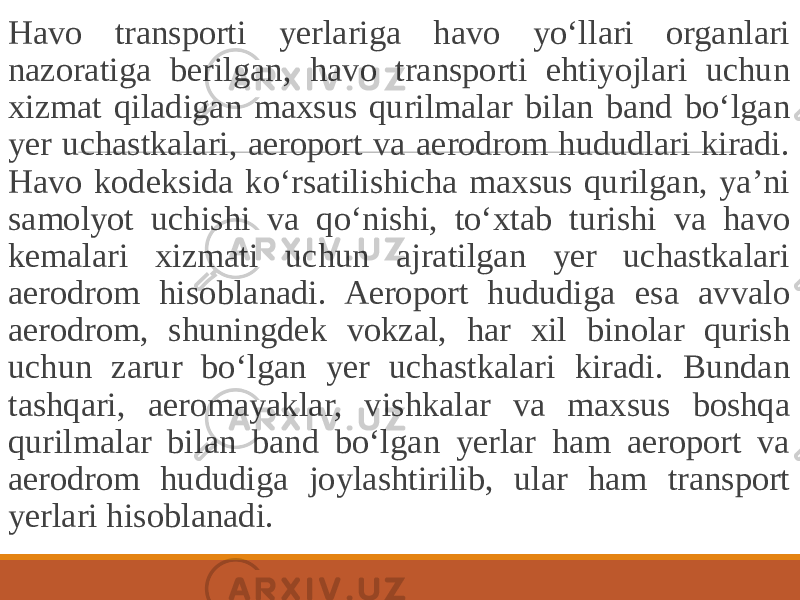  Havo transporti yerlariga havo yo‘llari organlari nazoratiga berilgan, havo transporti ehtiyojlari uchun xizmat qiladigan maxsus qurilmalar bilan band bo‘lgan yer uchastkalari, aeroport va aerodrom hududlari kiradi. Havo kodeksida ko‘rsatilishicha maxsus qurilgan, ya’ni samolyot uchishi va qo‘nishi, to‘xtab turishi va havo kemalari xizmati uchun ajratilgan yer uchastkalari aerodrom hisoblanadi. Aeroport hududiga esa avvalo aerodrom, shuningdek vokzal, har xil binolar qurish uchun zarur bo‘lgan yer uchastkalari kiradi. Bundan tashqari, aeromayaklar, vishkalar va maxsus boshqa qurilmalar bilan band bo‘lgan yerlar ham aeroport va aerodrom hududiga joylashtirilib, ular ham transport yerlari hisoblanadi. 