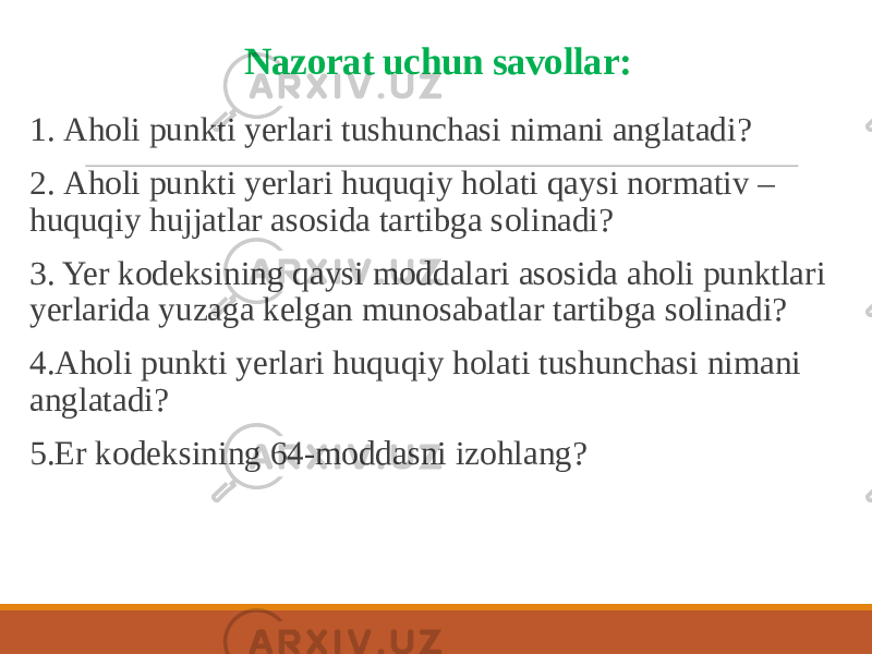 Nazorat uchun savollar: 1. Аholi punkti yerlari tushunchasi nimani anglatadi? 2. Аholi punkti yerlari huquqiy holati qaysi normativ – huquqiy hujjatlar asosida tartibga solinadi? 3. Yer kodeksining qaysi moddalari asosida aholi punktlari yerlarida yuzaga kelgan munosabatlar tartibga solinadi? 4.Аholi punkti yerlari huquqiy holati tushunchasi nimani anglatadi? 5.Er kodeksining 64-moddasni izohlang? 