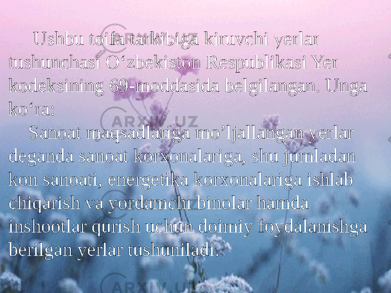  Ushbu toifa tarkibiga kiruvchi yerlar tushunchasi O‘zbekiston Respublikasi Yer kodeksining 69-moddasida belgilangan. Unga ko‘ra: Sanoat maqsadlariga mo’ljallangan yerlar deganda sanoat korxonalariga, shu jumladan kon sanoati, energetika korxonalariga ishlab chiqarish va yordamchi binolar hamda inshootlar qurish uchun doimiy foydalanishga berilgan yerlar tushuniladi. 