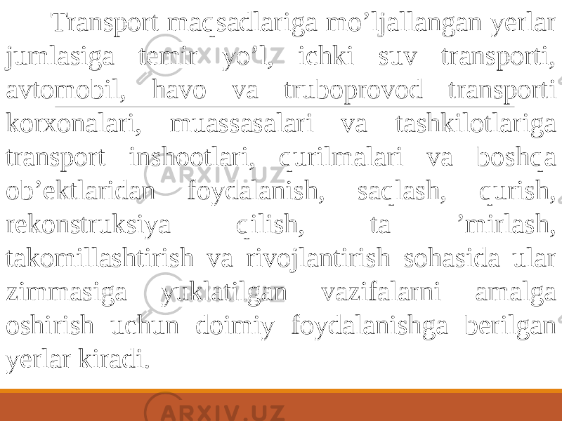  Transport maqsadlariga mo’ljallangan yerlar jumlasiga temir yo’l, ichki suv transporti, avtomobil, havo va truboprovod transporti korxonalari, muassasalari va tashkilotlariga transport inshootlari, qurilmalari va boshqa ob’ektlaridan foydalanish, saqlash, qurish, rekonstruksiya qilish, ta ’mirlash, takomillashtirish va rivojlantirish sohasida ular zimmasiga yuklatilgan vazifalarni amalga oshirish uchun doimiy foydalanishga berilgan yerlar kiradi. 