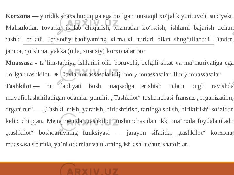 Korxona  — yuridik shaxs huquqiga ega boʻlgan mustaqil xoʻjalik yurituvchi subʼyekt. Mahsulotlar, tovarlar ishlab chiqarish, xizmatlar koʻrstish, ishlarni bajarish uchun tashkil etiladi. Iqtisodiy faoliyatning xilma-xil turlari bilan shugʻullanadi. Davlat, jamoa, qoʻshma, yakka (oila, xususiy) korxonalar bor Muassasa - taʼlim-tarbiya ishlarini olib boruvchi, belgili shtat va maʼmuriyatiga ega boʻlgan tashkilot.  Davlat muassasalari. Ijtimoiy muassasalar. Ilmiy muassasalar◆ Tashkilot  — bu faoliyati bosh maqsadga erishish uchun ongli ravishda muvofiqlashtiriladigan odamlar guruhi. „Tashkilot“ tushunchasi fransuz „organization, organizer“ — „Tashkil etish, yaratish, birlashtirish, tartibga solish, biriktirish“ so‘zidan kelib chiqqan. Menejmentda „tashkilot“ tushunchasidan ikki ma’noda foydalaniladi: „tashkilot“ boshqaruvning funksiyasi — jarayon sifatida; „tashkilot“ korxona, muassasa sifatida, ya’ni odamlar va ularning ishlashi uchun sharoitlar. 