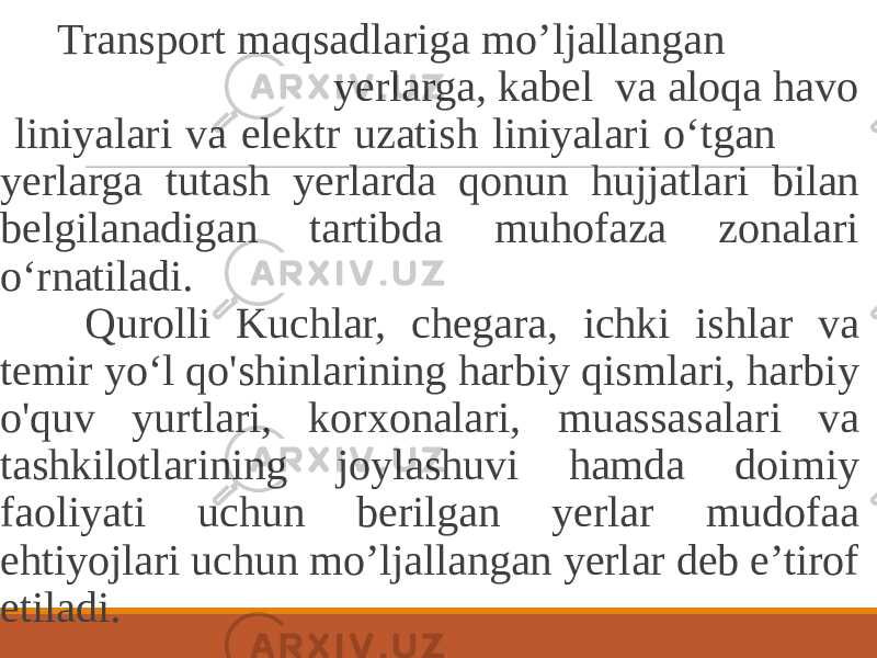  Transport maqsadlariga mo’ljallangan yerlarga, kabel va aloqa havo liniyalari va elektr uzatish liniyalari o‘tgan yerlarga tutash yerlarda qonun hujjatlari bilan belgilanadigan tartibda muhofaza zonalari o‘rnatiladi. Qurolli Kuchlar, chegara, ichki ishlar va temir yo‘l qo&#39;shinlarining harbiy qismlari, harbiy o&#39;quv yurtlari, korxonalari, muassasalari va tashkilotlarining joylashuvi hamda doimiy faoliyati uchun berilgan yerlar mudofaa ehtiyojlari uchun mo’ljallangan yerlar deb e’tirof etiladi. 