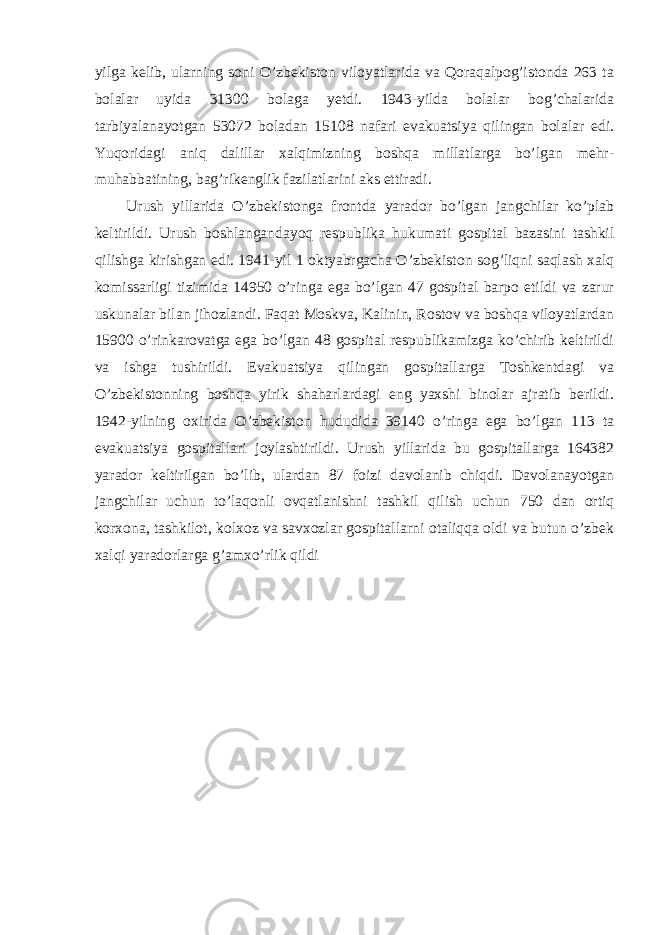 yilga kelib, ularning soni O’zbekiston viloyatlarida va Qoraqalpog’istonda 263 ta bolalar uyida 31300 bolaga yetdi. 1943-yilda bolalar bog’chalarida tarbiyalanayotgan 53072 boladan 15108 nafari evakuatsiya qilingan bolalar edi. Yuqoridagi aniq dalillar xalqimizning boshqa millatlarga bo’lgan mehr- muhabbatining, bag’rikenglik fazilatlarini aks ettiradi. Urush yillarida O’zbekistonga frontda yarador bo’lgan jangchilar ko’plab keltirildi. Urush boshlangandayoq respublika hukumati gospital bazasini tashkil qilishga kirishgan edi. 1941-yil 1 oktyabrgacha O’zbekiston sog’liqni saqlash xalq komissarligi tizimida 14950 o’ringa ega bo’lgan 47 gospital barpo etildi va zarur uskunalar bilan jihozlandi. Faqat Moskva, Kalinin, Rostov va boshqa viloyatlardan 15900 o’rinkarovatga ega bo’lgan 48 gospital respublikamizga ko’chirib keltirildi va ishga tushirildi. Evakuatsiya qilingan gospitallarga Toshkentdagi va O’zbekistonning boshqa yirik shaharlardagi eng yaxshi binolar ajratib berildi. 1942-yilning oxirida O’zbekiston hududida 39140 o’ringa ega bo’lgan 113 ta evakuatsiya gospitallari joylashtirildi. Urush yillarida bu gospitallarga 164382 yarador keltirilgan bo’lib, ulardan 87 foizi davolanib chiqdi. Davolanayotgan jangchilar uchun to’laqonli ovqatlanishni tashkil qilish uchun 750 dan ortiq korxona, tashkilot, kolxoz va savxozlar gospitallarni otaliqqa oldi va butun o’zbek xalqi yaradorlarga g’amxo’rlik qildi 