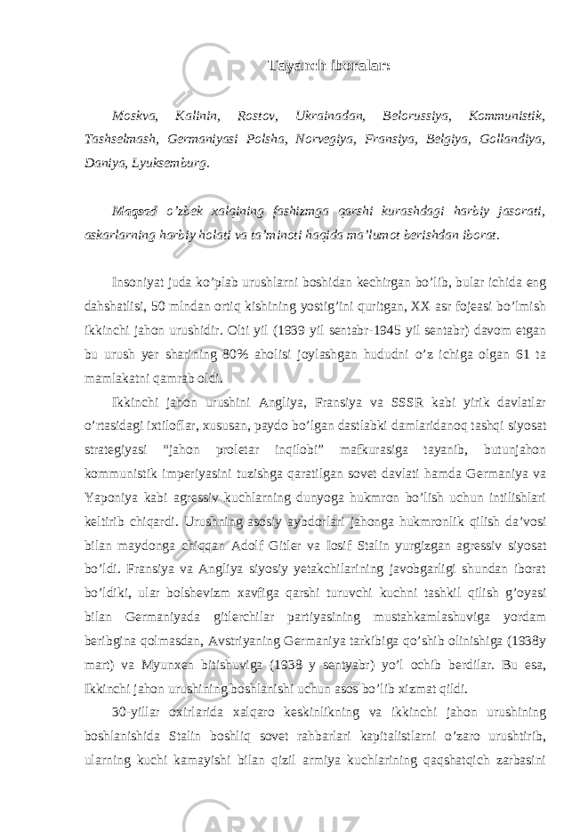 Tayanch iboralar: Moskva, Kalinin, Rostov, Ukrainadan, Belorussiya, Kommunistik, Tashselmash, Germaniyasi Polsha, Norvegiya, Fransiya, Belgiya, Gollandiya, Daniya, Lyuksemburg. Maqsad o’zbek xalqining fashizmga qarshi kurashdagi harbiy jasorati, askarlarning harbiy holati va ta’minoti haqida ma’lumot berishdan iborat. Insoniyat juda ko’plab urushlarni boshidan kechirgan bo’lib, bular ichida eng dahshatlisi, 50 mlndan ortiq kishining yostig’ini quritgan, XX asr fojeasi bo’lmish ikkinchi jahon urushidir. Olti yil (1939 yil sentabr-1945 yil sentabr) davom etgan bu urush yer sharining 80% aholisi joylashgan hududni o’z ichiga olgan 61 ta mamlakatni qamrab oldi. Ikkinchi jahon urushini Angliya, Fransiya va SSSR kabi yirik davlatlar o’rtasidagi ixtiloflar, xususan, paydo bo’lgan dastlabki damlaridanoq tashqi siyosat strategiyasi “jahon proletar inqilobi” mafkurasiga tayanib, butunjahon kommunistik imperiyasini tuzishga qaratilgan sovet davlati hamda Germaniya va Yaponiya kabi agressiv kuchlarning dunyoga hukmron bo’lish uchun intilishlari keltirib chiqardi. Urushning asosiy aybdorlari jahonga hukmronlik qilish da’vosi bilan maydonga chiqqan Adolf Gitler va Iosif Stalin yurgizgan agressiv siyosat bo’ldi. Fransiya va Angliya siyosiy yetakchilarining javobgarligi shundan iborat bo’ldiki, ular bolshevizm xavfiga qarshi turuvchi kuchni tashkil qilish g’oyasi bilan Germaniyada gitlerchilar partiyasining mustahkamlashuviga yordam beribgina qolmasdan, Avstriyaning Germaniya tarkibiga qo’shib olinishiga (1938y mart) va Myunxen bitishuviga (1938 y sentyabr) yo’l ochib berdilar. Bu esa, Ikkinchi jahon urushining boshlanishi uchun asos bo’lib xizmat qildi. 30-yillar oxirlarida xalqaro keskinlikning va ikkinchi jahon urushining boshlanishida Stalin boshliq sovet rahbarlari kapitalistlarni o’zaro urushtirib, ularning kuchi kamayishi bilan qizil armiya kuchlarining qaqshatqich zarbasini 