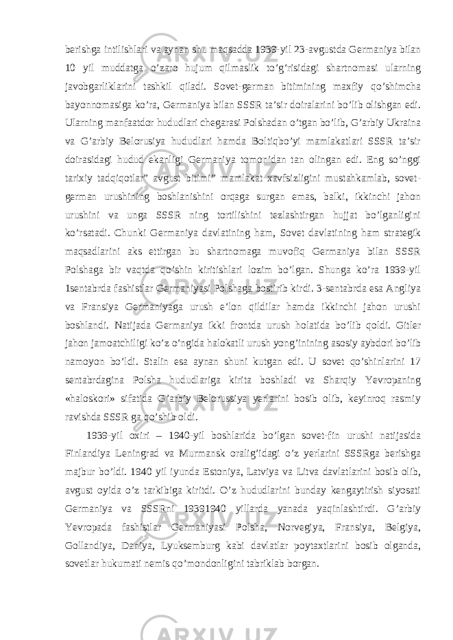 berishga intilishlari va aynan shu maqsadda 1939-yil 23-avgustda Germaniya bilan 10 yil muddatga o’zaro hujum qilmaslik to’g’risidagi shartnomasi ularning javobgarliklarini tashkil qiladi. Sovet-german bitimining maxfiy qo’shimcha bayonnomasiga ko’ra, Germaniya bilan SSSR ta’sir doiralarini bo’lib olishgan edi. Ularning manfaatdor hududlari chegarasi Polshadan o’tgan bo’lib, G’arbiy Ukraina va G’arbiy Belorusiya hududlari hamda Boltiqbo’yi mamlakatlari SSSR ta’sir doirasidagi hudud ekanligi Germaniya tomonidan tan olingan edi. Eng so’nggi tarixiy tadqiqotlar” avgust bitimi” mamlakat xavfsizligini mustahkamlab, sovet- german urushining boshlanishini orqaga surgan emas, balki, ikkinchi jahon urushini va unga SSSR ning tortilishini tezlashtirgan hujjat bo’lganligini ko’rsatadi. Chunki Germaniya davlatining ham, Sovet davlatining ham strategik maqsadlarini aks ettirgan bu shartnomaga muvofiq Germaniya bilan SSSR Polshaga bir vaqtda qo’shin kiritishlari lozim bo’lgan. Shunga ko’ra 1939-yil 1sentabrda fashistlar Germaniyasi Polshaga bostirib kirdi. 3-sentabrda esa Angliya va Fransiya Germaniyaga urush e’lon qildilar hamda ikkinchi jahon urushi boshlandi. Natijada Germaniya ikki frontda urush holatida bo’lib qoldi. Gitler jahon jamoatchiligi ko’z o’ngida halokatli urush yong’inining asosiy aybdori bo’lib namoyon bo’ldi. Stalin esa aynan shuni kutgan edi. U sovet qo’shinlarini 17 sentabrdagina Polsha hududlariga kirita boshladi va Sharqiy Yevropaning «haloskori» sifatida G’arbiy Belorussiya yerlarini bosib olib, keyinroq rasmiy ravishda SSSR ga qo’shib oldi. 1939-yil oxiri – 1940-yil boshlarida bo’lgan sovet-fin urushi natijasida Finlandiya Leningrad va Murmansk oralig’idagi o’z yerlarini SSSRga berishga majbur bo’ldi. 1940 yil iyunda Estoniya, Latviya va Litva davlatlarini bosib olib, avgust oyida o’z tarkibiga kiritdi. O’z hududlarini bunday kengaytirish siyosati Germaniya va SSSRni 19391940 yillarda yanada yaqinlashtirdi. G’arbiy Yevropada fashistlar Germaniyasi Polsha, Norvegiya, Fransiya, Belgiya, Gollandiya, Daniya, Lyuksemburg kabi davlatlar poytaxtlarini bosib olganda, sovetlar hukumati nemis qo’mondonligini tabriklab borgan. 