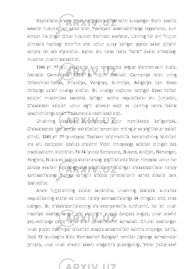 Kapitalistlar o’zaro urush natijasida zaiflashishini kutayotgan Stalin boshliq sovetlar hukumati bir zarba bilan Yevropani sovetlashtirishga tayyorlanar, buni zimdan his qilgan Gitler hukumati Stalindan xavfsirar, ularning har biri “hujum qilmaslik haqidagi bitim”ini o’zi uchun qulay bo’lgan paytda bekor qilishni oqilona ish deb o’ylardilar. Aynan shu narsa ikkita “do’st” davlat o’rtasidagi muqarrar urushni tezlashtirdi. 1941-yil 22-iyul yakshanba kuni tongotarida avgust shartnomasini buzib, fashistlar Germaniyasi SSSR ga hujum boshladi. Germaniya bilan uning ittifoqchilari-Italiya, Fillandiya, Vengriya, Ruminiya, Bolgariya ham Sovet Ittifoqiga qarshi urushga kirdilar. Bu urushga majburan tortilgan Sovet Ittifoqi xalqlari mustamlaka asoratida bo’lgan barcha respublikalar shu jumladan, O’zbekiston xalqlari uchun og’ir sinovlar vaqti va ularning nemis fashist bosqinchilariga qarshi fidokorona kurashi boshlandi. Urushning dastlabki kunlaridanoq, butun mamlakatda bo’lganidek, O’zbekistonda ham partiya tashkilotlari tomonidan mitinglar va yig’ilishlar tashkil qilindi. 1941-yil 22-iyundayoq Toshkent to’qimachilik kombinatining ishchilari ana shu daqiqadan boshlab o’zlarini Vatan himoyasiga safarbar qilingan deb hisoblashlarini bildirdilar. 23-24 iyunda Samarqand, Buxoro, Andijon, Namangan, Farg’ona, Nukus va boshqa shaharlardagi yig’ilishlarda Vatan himoyasi uchun har qanday vazifani bajarishga shay ekanliklarini bildirgan o’zbekistonliklar harbiy komissarliklarga frontga ko’ngilli sifatida jo’natishlarini so’rab arizalar bera boshladilar. Arxiv hujjatlarining dalolat berishicha, urushning dastlabki kunlarida respublikaning shahar va tuman harbiy komissarliklariga 14 mingdan ortiq ariza tushgan. Bu o’zbekistonliklarning o’z vatanparvarlik burchlarini, har bir urush insoniyat boshiga kelgan ofat ekanligini yuksak darajada anglab, urush olovini yoquvchilarga qattiq nafrat bilan qarashliklarini ko’rsatadi. Chunki boshlangan urush yuqori hokimiyat rahbarlari orasida sarosimalikni keltirib chiqargan bo’lib, faqat 29 iyundagina Xalq Komissarlari Kengashi nomidan joylarga ko’rsatmalar jo’natib, unda urush ahvolni keskin o’zgartirib yuborganligi, Vatan jiddiy xavf 