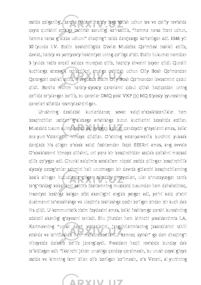 ostida qolganligi, barcha ishlarni harbiy izga solish uchun tez va qat’iy ravishda qayta qurishni amalga oshirish zarurligi ko’rsatilib, “hamma narsa front uchun, hamma narsa g’alaba uchun!” chaqirig’i talab darajasiga ko’tarilgan edi. 1941-yil 30-iyunda I.V. Stalin boshchiligida Davlat Mudofaa Qo’mitasi tashkil etilib, davlat, harbiy va partiyaviy hokimiyat uning qo’liga o’tdi. Stalin hukumat nomidan 3 iyulda radio orqali xalqqa murojaat qilib, haqiqiy ahvolni bayon qildi. Qurolli kuchlarga strategik rahbarlikni amalga oshirish uchun Oliy Bosh Qo’mondon Qarorgohi tashkil etilib, 8 avgustda Stalin Oliy Bosh Qo’mondon lavozimini qabul qildi. Barcha muhim harbiy-siyosiy qarorlarni qabul qilish haqiqatdan uning qo’lida to’plangan bo’lib, bu qarorlar DMQ yoki VKP (b) MQ Siyosiy byurosining qarorlari sifatida rasmiylashtirilgan. Urushning dastlabki kunlaridanoq sovet xalqi-o’zbekistonliklar ham bosqinchilar ustidan g’alabaga erishishga butun kuchlarini baxshida etdilar. Mustabid tuzum zulmi ostida ezilayotgan xalqlar qandaydir g’oyalarni emas, balki ona-yurt-Vatanlarini himoya qildilar. O’zining vatanparvarlik burchini yuksak darajada his qilgan o’zbek xalqi fashizmdan faqat SSSRni emas, eng avvalo O’zbekistonni himoya qilishni, uni yana bir bosqinchidan saqlab qolishni maqsad qilib qo’ygan edi. Chunki xalqimiz sotsializm niqobi ostida qilingan bosqinchilik siyosiy qatog’onlar zahmini hali unutmagan bir davrda gitlerchi bosqinchilarning bosib olingan hududlarda qilgan ashaddiy jinoyatlari, ular o’rnatayotgan tartib to’g’risidagi xabarlarni eshitib fashizmning mustabid tuzumdan ham dahshatliroq, insoniyat boshiga kelgan ofat ekanligini anglab yetgan edi, ya’ni xalq o’zini dushmanni to’xtashishga va uloqtirib tashlashga qodir bo’lgan birdan bir kuch deb his qildi. U kommunistik tizim foydasini emas, balki fashizmga qarshi kurashning adolatli ekanligi g’oyasini tanladi. Shu jihatdan ham birinchi prezidentimiz I.A. Karimovning “urush davri voqealarini, jangchilarimizning jasoratlarini tahlil etishda va ta’riflashda ham mafkurabozlikni... kamroq aytish” ga doir chaqirig’i nihoyatda dolzarb bo’lib jaranglaydi. Prezident haqli ravishda bunday deb ta’kidlagan edi: “Ikkinchi jahon urushiga qanday qaralmasin, bu urush qaysi g’oya ostida va kimning izmi bilan olib borilgan bo’lmasin, o’z Vatani, el-yurtining 