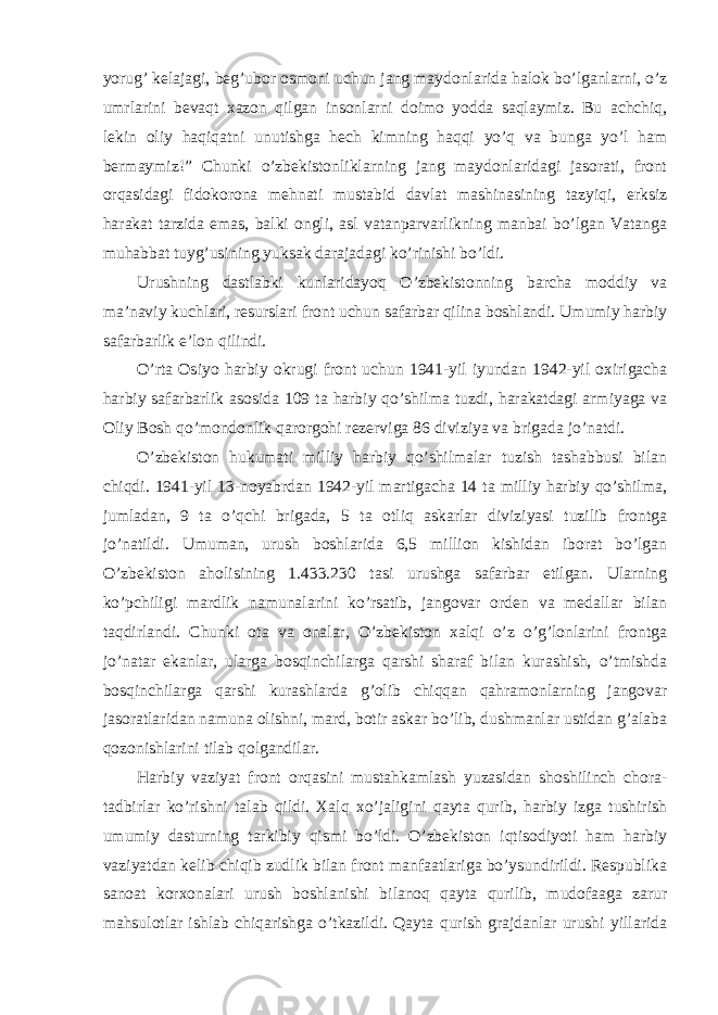 yorug’ kelajagi, beg’ubor osmoni uchun jang maydonlarida halok bo’lganlarni, o’z umrlarini bevaqt xazon qilgan insonlarni doimo yodda saqlaymiz. Bu achchiq, lekin oliy haqiqatni unutishga hech kimning haqqi yo’q va bunga yo’l ham bermaymiz!” Chunki o’zbekistonliklarning jang maydonlaridagi jasorati, front orqasidagi fidokorona mehnati mustabid davlat mashinasining tazyiqi, erksiz harakat tarzida emas, balki ongli, asl vatanparvarlikning manbai bo’lgan Vatanga muhabbat tuyg’usining yuksak darajadagi ko’rinishi bo’ldi. Urushning dastlabki kunlaridayoq O’zbekistonning barcha moddiy va ma’naviy kuchlari, resurslari front uchun safarbar qilina boshlandi. Umumiy harbiy safarbarlik e’lon qilindi. O’rta Osiyo harbiy okrugi front uchun 1941-yil iyundan 1942-yil oxirigacha harbiy safarbarlik asosida 109 ta harbiy qo’shilma tuzdi, harakatdagi armiyaga va Oliy Bosh qo’mondonlik qarorgohi rezerviga 86 diviziya va brigada jo’natdi. O’zbekiston hukumati milliy harbiy qo’shilmalar tuzish tashabbusi bilan chiqdi. 1941-yil 13-noyabrdan 1942-yil martigacha 14 ta milliy harbiy qo’shilma, jumladan, 9 ta o’qchi brigada, 5 ta otliq askarlar diviziyasi tuzilib frontga jo’natildi. Umuman, urush boshlarida 6,5 million kishidan iborat bo’lgan O’zbekiston aholisining 1.433.230 tasi urushga safarbar etilgan. Ularning ko’pchiligi mardlik namunalarini ko’rsatib, jangovar orden va medallar bilan taqdirlandi. Chunki ota va onalar, O’zbekiston xalqi o’z o’g’lonlarini frontga jo’natar ekanlar, ularga bosqinchilarga qarshi sharaf bilan kurashish, o’tmishda bosqinchilarga qarshi kurashlarda g’olib chiqqan qahramonlarning jangovar jasoratlaridan namuna olishni, mard, botir askar bo’lib, dushmanlar ustidan g’alaba qozonishlarini tilab qolgandilar. Harbiy vaziyat front orqasini mustahkamlash yuzasidan shoshilinch chora- tadbirlar ko’rishni talab qildi. Xalq xo’jaligini qayta qurib, harbiy izga tushirish umumiy dasturning tarkibiy qismi bo’ldi. O’zbekiston iqtisodiyoti ham harbiy vaziyatdan kelib chiqib zudlik bilan front manfaatlariga bo’ysundirildi. Respublika sanoat korxonalari urush boshlanishi bilanoq qayta qurilib, mudofaaga zarur mahsulotlar ishlab chiqarishga o’tkazildi. Qayta qurish grajdanlar urushi yillarida 