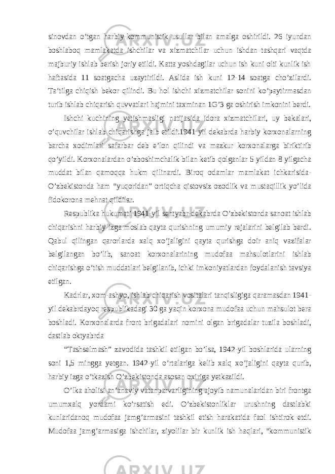 sinovdan o’tgan harbiy-kommunistik usullar bilan amalga oshirildi. 26 iyundan boshlaboq mamlakatda ishchilar va xizmatchilar uchun ishdan tashqari vaqtda majburiy ishlab berish joriy etildi. Katta yoshdagilar uchun ish kuni olti kunlik ish haftasida 11 soatgacha uzaytirildi. Aslida ish kuni 12-14 soatga cho’zilardi. Ta’tilga chiqish bekor qilindi. Bu hol ishchi xizmatchilar sonini ko’paytirmasdan turib ishlab chiqarish quvvatlari hajmini taxminan 1G’3 ga oshirish imkonini berdi. Ishchi kuchining yetishmasligi natijasida idora xizmatchilari, uy bekalari, o’quvchilar ishlab chiqarishga jalb etildi.1941 yil dekabrda harbiy korxonalarning barcha xodimlari safarbar deb e’lon qilindi va mazkur korxonalarga biriktirib qo’yildi. Korxonalardan o’zboshimchalik bilan ketib qolganlar 5 yildan 8 yilgacha muddat bilan qamoqqa hukm qilinardi. Biroq odamlar mamlakat ichkarisida- O’zbekistonda ham “yuqoridan” ortiqcha qistovsiz ozodlik va mustaqillik yo’lida fidokorona mehnat qildilar. Respublika hukumati 1941-yil sentyabr-dekabrda O’zbekistonda sanoat ishlab chiqarishni harbiy izga moslab qayta qurishning umumiy rejalarini belgilab berdi. Qabul qilingan qarorlarda xalq xo’jaligini qayta qurishga doir aniq vazifalar belgilangan bo’lib, sanoat korxonalarining mudofaa mahsulotlarini ishlab chiqarishga o’tish muddatlari belgilanib, ichki imkoniyatlardan foydalanish tavsiya etilgan. Kadrlar, xom-ashyo, ishlab chiqarish vositalari tanqisligiga qaramasdan 1941- yil dekabrdayoq respublikadagi 30 ga yaqin korxona mudofaa uchun mahsulot bera boshladi. Korxonalarda front brigadalari nomini olgan brigadalar tuzila boshladi, dastlab oktyabrda “Tashselmash” zavodida tashkil etilgan bo’lsa, 1942-yil boshlarida ularning soni 1,5 mingga yetgan. 1942-yil o’rtalariga kelib xalq xo’jaligini qayta qurib, harbiy izga o’tkazish O’zbekistonda asosan oxiriga yetkazildi. O’lka aholisi an’anaviy vatanparvarligining ajoyib namunalaridan biri frontga umumxalq yordami ko’rsatish edi. O’zbekistonliklar urushning dastlabki kunlaridanoq mudofaa jamg’armasini tashkil etish harakatida faol ishtirok etdi. Mudofaa jamg’armasiga ishchilar, ziyolilar bir kunlik ish haqlari, “kommunistik 