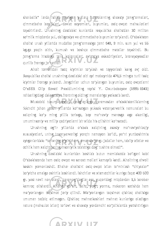 shanbalik” larda ishlab topilgan pullar, fuqarolarning shaxsiy jamg’armalari, qimmatbaho boyliklari, davlat zayomlari, buyumlar, oziq-ovqat mahsulotlari topshirilardi. Urushning dastlabki kunlarida respublika aholisidan 30 million so’mlik miqdorda pul, obligatsiya va qimmatbaho buyumlar to’plandi. O’zbekiston aholisi urush yillarida mudofaa jamg’armasiga jami 649, 9 mln. sum pul va 55 kg.ga yaqin oltin, kumush va boshqa qimmatbaho metallar topshirdi. Bu jamg’arma hisobiga tank kolonnalari, aviatsiya eskadrilyalari, bronepoyezdlar qurilib frontga jo’natildi. Aholi tomonidan issiq kiyimlar to’plash va tayyorlash keng avj oldi. Respublika aholisi urushning dastlabki olti oyi mobaynida 421,5 mingta turli issiq kiyimlar frontga yubordi. Jangchilar uchun to’plangan buyumlar, oziq-ovqatlarni O’zSSR Oliy Soveti Prezidiumining rayisi Y. Oxunboboyev (1885-1943) rahbarligidagi delegatsiya frontning oldingi marralariga yetkazib berdi. Mustabid tuzum tazyiqi, qatag’onlarga qaramasdan o’zbekistonliklarning ikkinchi jahon urushi yillarida ko’rsatgan yuksak vatanparvarlik namunalari bu xalqning ko’p ming yillik tarixga, boy ma’naviy merosga ega ekanligi, umuminsoniy va milliy qadriyatlarni bir xilda his qilishini ko’rsatadi. Urushning og’ir yillarida o’zbek xalqining asosiy ma’naviyahloqiy xususiyatlari, uning insonparvarligi yorqin namoyon bo’ldi, ya’ni yurtboshimiz aytganlaridek: “tarixning o’yini ham, omonsiz jangu jadallar ham, tabiiy ofatlar va ochlik ham xalqimizning insoniylik tabiatiga dog’ tushira olmadi”. Urushning dastlabki kunlaridan boshlab butun mamlakatda bo’lgani kabi O’zbekistonda ham oziq-ovqat va sanoat mollari kamayib ketdi. Aholining ahvoli keskin yomonlashdi. Shahar aholisini oziq-ovqat bilan ta’minlash “chiptalar” bo’yicha amalga oshirila boshlandi. Ishchilar va xizmatchilar kuniga faqat 400-500 gr. past navli non olardi, qaramog’dagilar esa, yuqoridagi miqdordan 1,5 barobar kamroq olishardi. Aholiga go’sht, baliq, yog’, yorma, makaron sotishda ham me’yorlangan taqsimot joriy qilindi. Me’yorlangan taqsimot qishloq aholisiga umuman tadbiq etilmagan. Qishloq mehnatkashlari mehnat kunlariga oladigan natura (mahsulot bilan) to’lovi va shaxsiy yordamchi xo’jaliklarida yetishtirilgan 