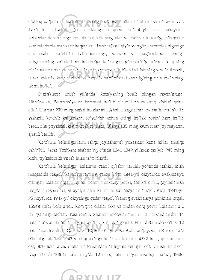 qishloq xo’jalik mahsulotlari hisobiga oziqovqat bilan ta’minlanishlari lozim edi. Lekin bu mahsulotlar juda cheklangan miqdorda edi. 4 yil urush mobaynida kolxozlar dehqonlarga amalda pul to’lamaganlar va mehnat kunlariga nihoyatda kam miqdorda mahsulot berganlar. Urush tufayli qiyin va og’ir sharoitda qolganiga qaramasdan ko’chirib keltirilganlarga, yarador va nogironlarga, frontga ketganlarning xotinlari va bolalariga ko’rsatgan g’amxo’rligi o’zbek xalqining birlik va qardoshlarcha do’stlikka insonparvarlik bilan intilishining yorqin timsoli, ulkan ahloqiy kuch-qudrati va haqiqiy samimiy olijanobligining chin ma’nodagi isboti bo’ldi. O’zbekiston urush yillarida Rossiyaning bosib olingan rayonlardan- Ukrainadan, Belorussiyadan hammasi bo’lib bir milliondan ortiq kishini qabul qildi. Ulardan 200 ming nafari bolalar edi. Aholi ularga turar-joy berib, o’zi siqilib yashadi, ko’chib kelganlarni to’ydirish uchun oxirgi bo’lak nonini ham bo’lib berdi, ular poyabzal, kiyim bosh to’pladi. Ularga 135 ming kv.m turar-joy maydoni ajratib berildi. Ko’chirib keltirilganlarni ishga joylashtirish yuzasidan katta ishlar amalga oshirildi. Faqat Toshkent shahrining o’zida 1941-1942 yillarda qariyib 240 ming kishi joylashtirildi va ish bilan ta’minlandi. Ko’chirib keltirilgan bolalarni qabul qilishni tartibli yo’sinda tashkil etish maqsadida respublika hukumatining qarori bilan 1941-yil oktyabrda evakuatsiya qilingan bolalarni qabul qilish uchun markaziy punkt, tashkil etilib, joylashtirish bo’yicha respublika, viloyat, shahar va tuman komissiyalari tuzildi. Faqat 1941-yil 25 noyabrda 1942-yil oktyabrga qadar respublikaning evakuatsiya punktlari orqali 15649 nafar bola o’tdi. Ko’pgina oilalar ikki va undan ortiq yetim bolalarni o’z tarbiyalariga oldilar. Toshkentlik Shomahmudovlar turli millat farzandlaridan 14 bolani o’z oilalariga tarbiyaga oldilar. Kattaqo’rg’onlik Hamid Samadov oilasi 12 bolani asrab oldi. F. Qosimova 10, M. Jo’rayeva va Ashurxo’jayevalar 8 bolani o’z oilalariga oldilar. 1943-yilning oxiriga kelib shaharlarda 4672 bola, qishloqlarda esa, 870 bola o’zbek oilalari tomonidan tarbiyaga olingan edi. Urush arafasida respublikada 106 ta bolalar uyida 12 ming bola tarbiyalanayotgan bo’lsa, 1945- 