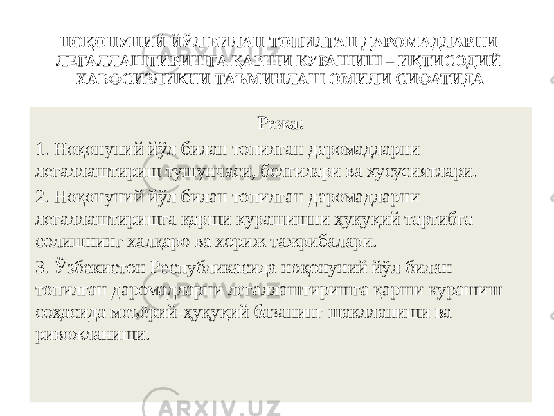 НОҚОНУНИЙ ЙЎЛ БИЛАН ТОПИЛГАН ДАРОМАДЛАРНИ ЛЕГАЛЛАШТИРИШГА ҚАРШИ КУРАШИШ – ИҚТИСОДИЙ ХАВФСИЗЛИКНИ ТАЪМИНЛАШ ОМИЛИ СИФАТИДА Режа: 1. Ноқонуний йўл билан топилган даромадларни легаллаштириш тушунчаси, белгилари ва хусусиятлари. 2. Ноқонуний йўл билан топилган даромадларни легаллаштиришга қарши курашишни ҳуқуқий тартибга солишнинг халқаро ва хориж тажрибалари. 3. Ўзбекистон Республикасида ноқонуний йўл билан топилган даромадларни легаллаштиришга қарши курашиш соҳасида меъёрий-ҳуқуқий базанинг шаклланиши ва ривожланиши. 