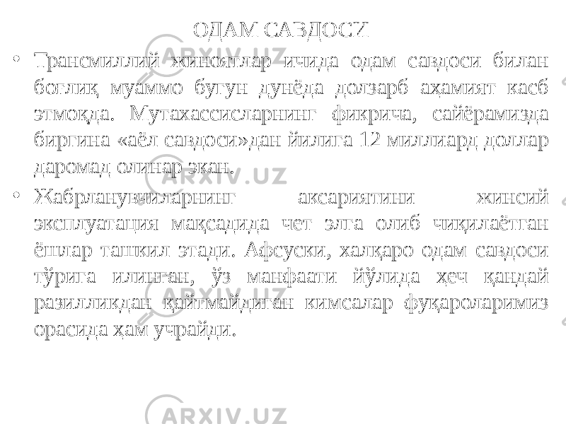 ОДАМ САВДОСИ • Трансмиллий жиноятлар ичида одам савдоси билан боғлиқ муаммо бугун дунёда долзарб аҳамият касб этмоқда. Мутахассисларнинг фикрича, сайёрамизда биргина «аёл савдоси»дан йилига 12 миллиард доллар даромад олинар экан. • Жабрланувчиларнинг аксариятини жинсий эксплуатация мақсадида чет элга олиб чиқилаётган ёшлар ташкил этади. Афсуски, халқаро одам савдоси тўрига илинган, ўз манфаати йўлида ҳеч қандай разилликдан қайтмайдиган кимсалар фуқароларимиз орасида ҳам учрайди. 