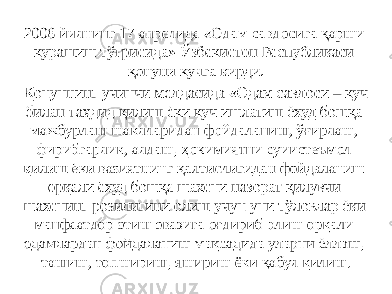 2008 йилнинг 17 апрелида «Одам савдосига қарши курашиш тўғрисида» Ўзбекистон Республикаси қонуни кучга кирди. Қонуннинг учинчи моддасида «Одам савдоси – куч билан таҳдид қилиш ёки куч ишлатиш ёхуд бошқа мажбурлаш шаклларидан фойдаланиш, ўғирлаш, фирибгарлик, алдаш, ҳокимиятни суиистеъмол қилиш ёки вазиятнинг қалтислигидан фойдаланиш орқали ёхуд бошқа шахсни назорат қилувчи шахснинг розилигини олиш учун уни тўловлар ёки манфаатдор этиш эвазига оғдириб олиш орқали одамлардан фойдаланиш мақсадида уларни ёллаш, ташиш, топшириш, яшириш ёки қабул қилиш. 