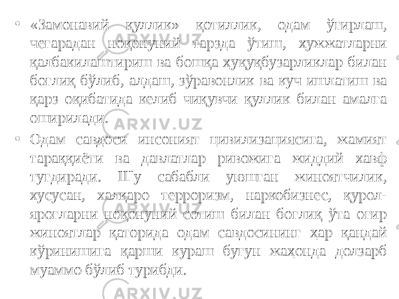 • «Замонавий қуллик» қотиллик, одам ўғирлаш, чегарадан ноқонуний тарзда ўтиш, ҳужжатларни қалбакилаштириш ва бошқа ҳуқуқбузарликлар билан боғлиқ бўлиб, алдаш, зўравонлик ва куч ишлатиш ва қарз оқибатида келиб чиқувчи қуллик билан амалга оширилади. • Одам савдоси инсоният цивилизациясига, жамият тараққиёти ва давлатлар ривожига жиддий хавф туғдиради. Шу сабабли уюшган жиноятчилик, хусусан, халқаро терроризм, наркобизнес, қурол- яроғларни ноқонуний сотиш билан боғлиқ ўта оғир жиноятлар қаторида одам савдосининг ҳар қандай кўринишига қарши кураш бугун жаҳонда долзарб муаммо бўлиб турибди. 