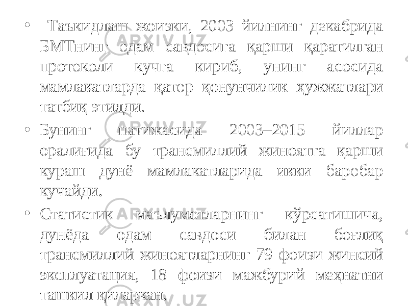 • Таъкидлаш жоизки, 2003 йилнинг декабрида БМТнинг одам савдосига қарши қаратилган протоколи кучга кириб, унинг асосида мамлакатларда қатор қонунчилик ҳужжатлари татбиқ этилди. • Бунинг натижасида 2003–2015 йиллар оралиғида бу трансмиллий жиноятга қарши кураш дунё мамлакатларида икки баробар кучайди.  • Статистик маълумотларнинг кўрсатишича, дунёда одам савдоси билан боғлиқ трансмиллий жиноятларнинг 79 фоизи жинсий эксплуатация, 18 фоизи мажбурий меҳнатни ташкил қиларкан.  