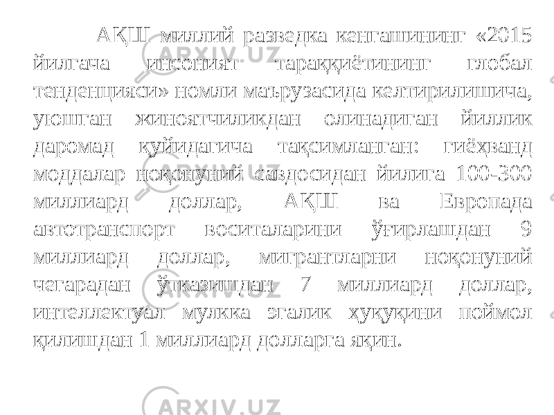  АҚШ миллий разведка кенгашининг «2015 йилгача инсоният тараққиётининг глобал тенденцияси» номли маърузасида келтирилишича, уюшган жиноятчиликдан олинадиган йиллик даромад қуйидагича тақсимланган: гиёҳванд моддалар ноқонуний савдосидан йилига 100-300 миллиард доллар, АҚШ ва Европада автотранспорт воситаларини ўғирлашдан 9 миллиард доллар, мигрантларни ноқонуний чегарадан ўтказишдан 7 миллиард доллар, интеллектуал мулкка эгалик ҳуқуқини поймол қилишдан 1 миллиард долларга яқин. 