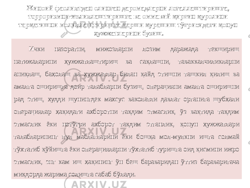 Жиноий фаолиятдан олинган даромадларни легаллаштиришга, терроризмни молиялаштиришга ва оммавий қирғин қуролини тарқатишни молиялаштиришга қарши курашиш тўғрисидаги қонун ҳужжатларини бузиш. Ички назоратни, мижозларни лозим даражада текшириш натижаларини ҳужжатлаштириш ва сақлашни, таваккалчиликларни аниқлаш, баҳолаш ва ҳужжатлар билан қайд этишни ташкил қилиш ва амалга оширишга доир талабларни бузиш, операцияни амалга оширишни рад этиш, худди шунингдек махсус ваколатли давлат органига шубҳали операциялар ҳақидаги ахборотни тақдим этмаслик, ўз вақтида тақдим этмаслик ёки нотўғри ахборот тақдим этганлик, қонун ҳужжатлари талабларининг пул маблағларини ёки бошқа мол-мулкни ишга солмай тўхтатиб қўйишга ёки операцияларни тўхтатиб туришга оид қисмини ижро этмаслик, энг кам иш ҳақининг ўн беш бараваридан ўттиз бараваригача миқдорда жарима солишга сабаб бўлади. 