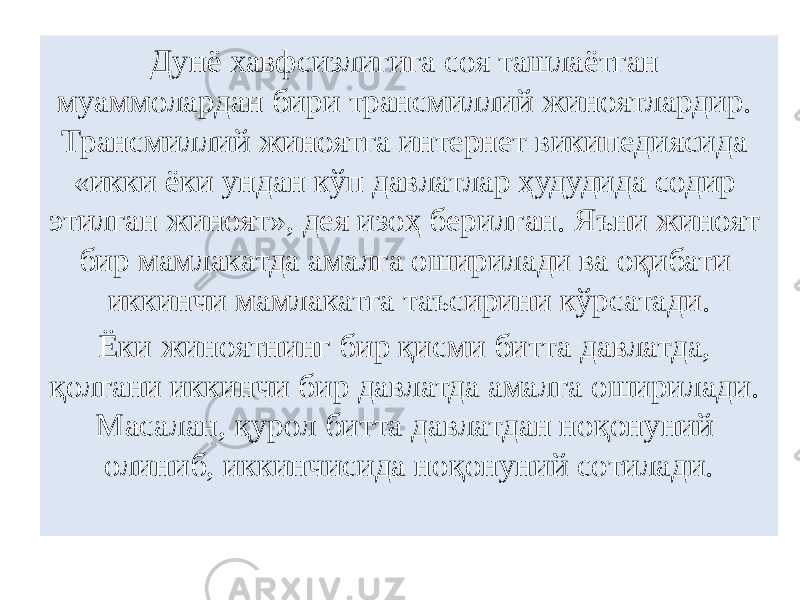 Дунё хавфсизлигига соя ташлаётган муаммолардан бири трансмиллий жиноятлардир. Трансмиллий жиноятга интернет википедиясида «икки ёки ундан кўп давлатлар ҳудудида содир этилган жиноят», дея изоҳ берилган. Яъни жиноят бир мамлакатда амалга оширилади ва оқибати иккинчи мамлакатга таъсирини кўрсатади. Ёки жиноятнинг бир қисми битта давлатда, қолгани иккинчи бир давлатда амалга оширилади. Масалан, қурол битта давлатдан ноқонуний олиниб, иккинчисида ноқонуний сотилади. 