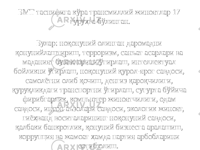 БМТ таснифига кўра трансмиллий жиноятлар 17 гуруҳга бўлинган. Булар: ноқонуний олинган даромадни қонунийлаштириш, терроризм, санъат асарлари ва маданият буюмларини ўғирлаш, интеллектуал бойликни ўғирлаш, ноқонуний қурол-яроғ савдоси, самолётни олиб қочиш, денгиз қароқчилиги, қуруқликдаги транспортни ўғирлаш, суғурта бўйича фирибгарлик, компьютер жиноятчилиги, одам савдоси, инсон аъзолари савдоси, экологик жиноят, гиёҳванд воситаларининг ноқонуний савдоси, қалбаки банкротлик, қонуний бизнесга аралашиш, коррупция ва жамоат ҳамда партия арбобларини сотиб олиш.   