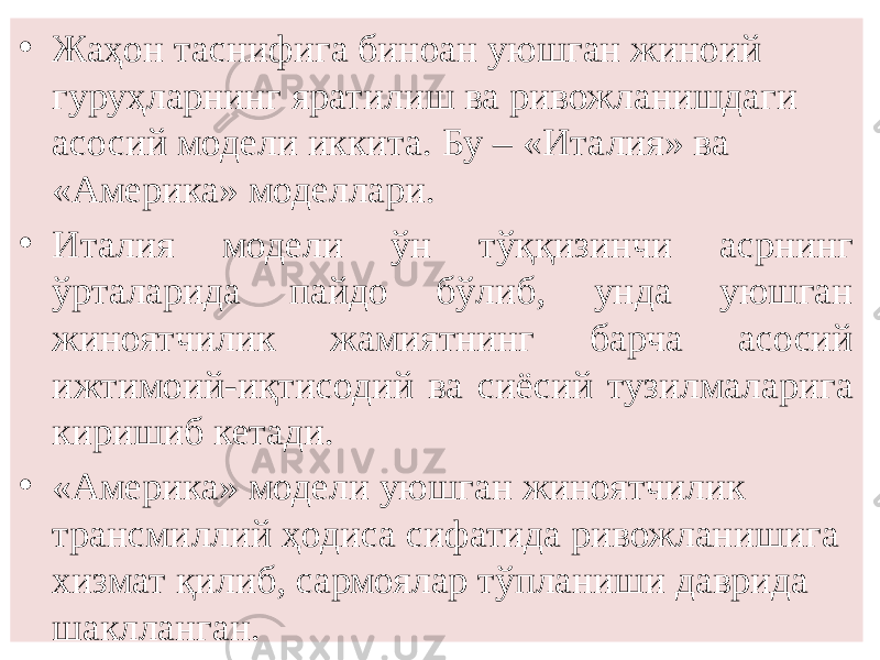 • Жаҳон таснифига биноан уюшган жиноий гуруҳларнинг яратилиш ва ривожланишдаги асосий модели иккита. Бу – «Италия» ва «Америка» моделлари. • Италия модели ўн тўққизинчи асрнинг ўрталарида пайдо бўлиб, унда уюшган жиноятчилик жамиятнинг барча асосий ижтимоий-иқтисодий ва сиёсий тузилмаларига киришиб кетади. • «Америка» модели уюшган жиноятчилик трансмиллий ҳодиса сифатида ривожланишига хизмат қилиб, сармоялар тўпланиши даврида шаклланган. 