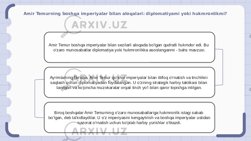 Amir Temurning boshqa imperiyalar bilan aloqalari: diplomatiyami yoki hukmronlikmi? Amir Temur boshqa imperiyalar bilan sezilarli aloqada bo&#39;lgan qudratli hukmdor edi. Bu o&#39;zaro munosabatlar diplomatiya yoki hukmronlikka asoslanganmi - bahs mavzusi. Ayrimlarning fikricha, Amir Temur qo‘shni imperiyalar bilan ittifoq o‘rnatish va tinchlikni saqlash uchun diplomatiyadan foydalangan. U o&#39;zining strategik harbiy taktikasi bilan tanilgan va ko&#39;pincha muzokaralar orqali tinch yo&#39;l bilan qaror topishga intilgan. Biroq boshqalar Amir Temurning oʻzaro munosabatlariga hukmronlik istagi sabab boʻlgan, deb taʼkidlaydilar. U o&#39;z imperiyasini kengaytirish va boshqa imperiyalar ustidan nazorat o&#39;rnatish uchun ko&#39;plab harbiy yurishlar o&#39;tkazdi. 