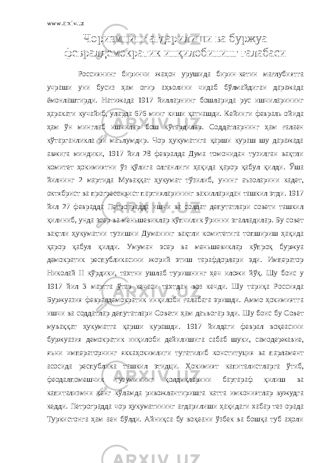 www.arxiv.uz Чоризмнинг ағдарилиши ва буржуа февралдемократик инқилобининг ғалабаси Россиянинг биринчи жаҳон урушида бирин-кетин мағлубиятга учраши уни бусиз ҳам оғир аҳволини чидаб бўлмайдиган даражада ёмонлаштирди. Натижада 1917 йилларнинг бошларида рус ишчиларининг ҳаракати кучайиб, уларда 676 минг киши қатнашди. Кейинги февраль ойида ҳам ўн минглаб ишчилар бош кўтардилар. Соддатларнинг ҳам ғалаен кўтарганликла ри маълумдир. Чор ҳукуматига қарши кураш шу даражада авжига миндики, 1917 йил 28 февралда Дума томонидан тузилган вақтли комитет ҳокимиятни ўз қўлига олганлиги ҳақида қарор қабул қилди. Ўша йилнинг 2 мартида Муваққат ҳукумат тўзилиб, унинг аъзоларини кадет, октябрист ва прогрессивист партияларининг вакилларидан ташкил этди. 1917 йил 27 феврадда Петроградда ишчи ва солдат депутатлари совети ташкил қилиниб, унда эсер ва меньшевиклар кўпчилик ўринни эгалладилар. Бу совет вақтли ҳукуматни тузишни Думанинг вақтли комитетига топшириш ҳақида қарор қабул қилди. Умуман эсер ва меньшевиклар кўпроқ буржуа демократик республикасини жорий этиш тарафдорлари эди. Император Николай II кўрдики, тахтни ушлаб туришнинг ҳеч иложи йўқ. Шу боис у 1917 йил 3 мартга ўтар кечаси тахтдан воз кечди. Шу тариқа Россияда Буржуазия февралдемократик инқилоби ғалабага эришди. Аммо ҳокимиятга ишчи ва соддатлар депутатлари Совети ҳам даъвогар эди. Шу боис бу Совет муваққат ҳукуматга қарши курашди. 1917 йилдаги феврал воқеасини буржуазия демократик инқилоби дейилишига сабаб шуки, самодержавие, яъни императорнинг яккаҳокимлиги тугатилиб конституция ва парламент асосида республика ташкил этидци. Ҳокимият капиталистларга ўтиб, феодалпомешчик тузумининг қолдиқларини бартараф қилиш ва капитализмни кенг кўламда ривожлантиришга катта имкониятлар вужудга кедди. Петроградда чор ҳукуматининг ағдарилиши ҳақидаги хабар тез орада Туркистонга ҳам аен бўлди. Айниқса бу воқеани ўзбек ва бошқа туб аҳоли 