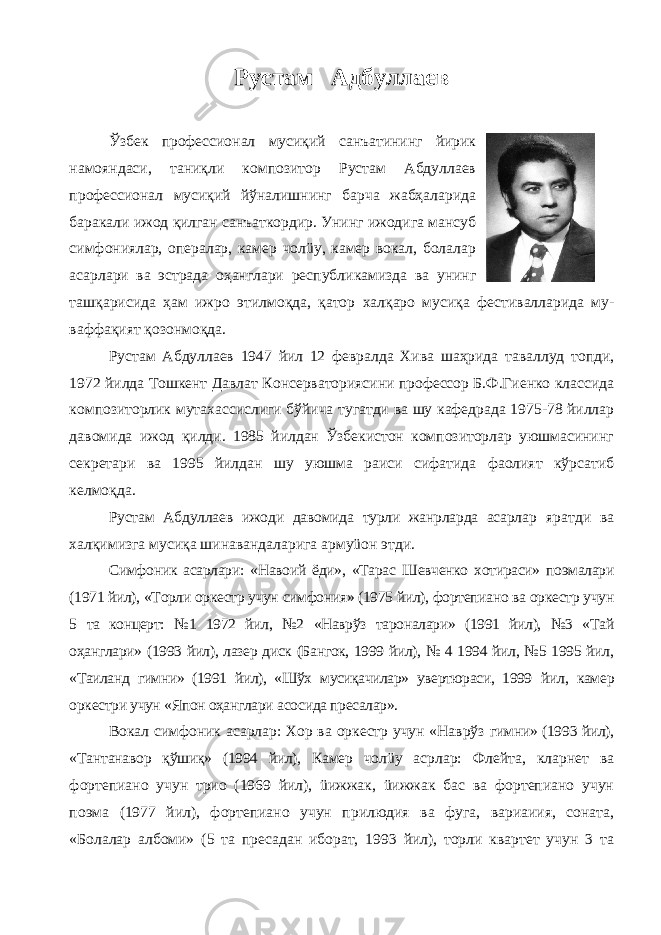 Рустам Адбуллаев Ўзбек профессионал мусиқий санъатининг йирик намояндаси, таниқли композитор Рустам Абдуллаев профессионал мусиқий йўналишнинг барча жабҳаларида баракали ижод қилган санъаткордир. Унинг ижодига мансуб симфониялар, опералар, камер чолüу, камер вокал, болалар асарлари ва эстрада оҳанглари республи ка мизда ва унинг ташқарисида ҳам ижро этил моқда, қатор халқаро мусиқа фестивалларида му - ваффақият қозонмоқда. Рустам Абдуллаев 1947 йил 12 февралда Хива шаҳрида таваллуд топди, 1972 йилда Тошкент Давлат Консерваториясини профессор Б.Ф.Гиенко классида композиторлик мутахассислиги бўйича тугатди ва шу кафедрада 1975-78 йиллар давомида ижод қилди. 1985 йилдан Ўзбекистон композиторлар уюшмасининг секретари ва 1995 йилдан шу уюшма раиси сифатида фаолият кўрсатиб келмоқда. Рустам Абдуллаев ижоди давомида турли жанрларда асарлар яратди ва халқимизга мусиқа шинавандаларига армуüон этди. Симфоник асарлари: «Навоий ёди», «Тарас Шевченко хотираси» поэмалари (1971 йил), «Торли оркестр учун симфония» (1975 йил), фортепиано ва оркестр учун 5 та концерт: №1 1972 йил, №2 «Наврўз тароналари» (1991 йил), №3 «Тай оҳанглари» (1993 йил), лазер диск (Бангок, 1999 йил), № 4 1994 йил, №5 1995 йил, «Таиланд гимни» (1991 йил), «Шўх мусиқачилар» увертюраси, 1999 йил, камер оркестри учун «Япон оҳанглари асо сида пpесалар». Вокал симфоник асарлар: Хор ва оркестр учун «Наврўз гимни» (1993 йил), «Тантанавор қўшиқ» (1994 йил), Камер чол üу асрлар: Флейта, кларнет ва фортепиано учун трио (1969 йил), üижжак, üижжак бас ва фортепиано учун поэма (1977 йил), фортепиано учун прилюдия ва фуга, вариаиия, соната, «Болалар албоми» (5 та пpесадан иборат, 1993 йил), торли квартет учун 3 та 